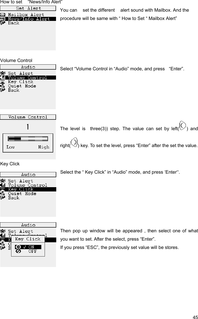  45How to set    &ldquo;News/Info Alert&rdquo; You can    set the different    alert sound with Mailbox. And the procedure will be same with &ldquo; How to Set &ldquo; Mailbox Alert&rdquo;     Volume Control Select &ldquo;Volume Control in &ldquo;Audio&rdquo; mode, and press    &ldquo;Enter&rdquo;.        The level is  three(3)) step. The value can set by left( ) and right( ) key. To set the level, press &ldquo;Enter&rdquo; after the set the value.     Key Click Select the &ldquo; Key Click&rdquo; in &ldquo;Audio&rdquo; mode, and press &lsquo;Enter&rdquo;.       Then pop up window will be appeared , then select one of what you want to set. After the select, press &ldquo;Enter&rdquo;. If you press &ldquo;ESC&rdquo;, the previously set value will be stores.       