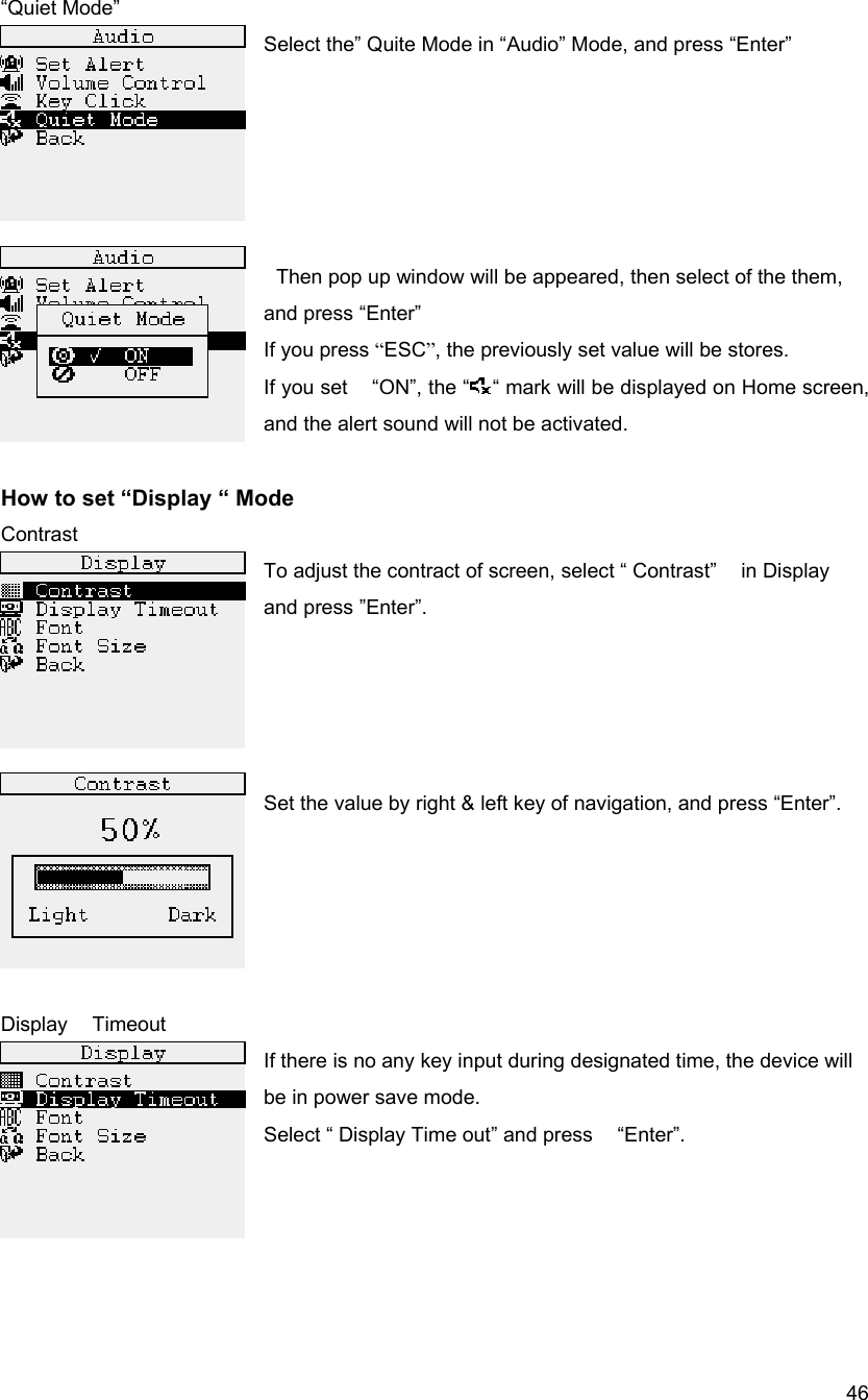  46&ldquo;Quiet Mode&rdquo; Select the&rdquo; Quite Mode in &ldquo;Audio&rdquo; Mode, and press &ldquo;Enter&rdquo;        Then pop up window will be appeared, then select of the them, and press &ldquo;Enter&rdquo; If you press &ldquo;ESC&rdquo;, the previously set value will be stores. If you set    &ldquo;ON&rdquo;, the &ldquo; &ldquo; mark will be displayed on Home screen, and the alert sound will not be activated.  How to set &ldquo;Display &ldquo; Mode   Contrast To adjust the contract of screen, select &ldquo; Contrast&rdquo;    in Display   and press &rdquo;Enter&rdquo;.     Set the value by right &amp; left key of navigation, and press &ldquo;Enter&rdquo;.      Display  Timeout If there is no any key input during designated time, the device will be in power save mode. Select &ldquo; Display Time out&rdquo; and press    &ldquo;Enter&rdquo;.     