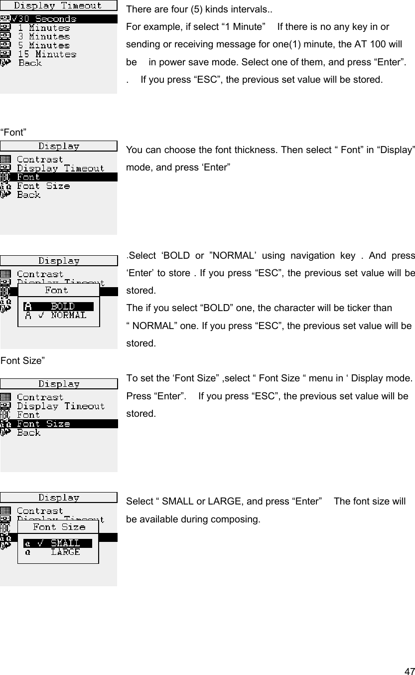  47There are four (5) kinds intervals.. For example, if select &ldquo;1 Minute&rdquo;    If there is no any key in or sending or receiving message for one(1) minute, the AT 100 will be    in power save mode. Select one of them, and press &ldquo;Enter&rdquo;. .    If you press &ldquo;ESC&rdquo;, the previous set value will be stored.   &ldquo;Font&rdquo; You can choose the font thickness. Then select &ldquo; Font&rdquo; in &ldquo;Display&rdquo; mode, and press &lsquo;Enter&rdquo;     .Select &lsquo;BOLD or &rdquo;NORMAL&rsquo; using navigation key . And press &lsquo;Enter&rsquo; to store . If you press &ldquo;ESC&rdquo;, the previous set value will be stored. The if you select &ldquo;BOLD&rdquo; one, the character will be ticker than &ldquo; NORMAL&rdquo; one. If you press &ldquo;ESC&rdquo;, the previous set value will be stored. Font Size&rdquo; To set the &lsquo;Font Size&rdquo; ,select &ldquo; Font Size &ldquo; menu in &lsquo; Display mode. Press &ldquo;Enter&rdquo;.    If you press &ldquo;ESC&rdquo;, the previous set value will be stored.     Select &ldquo; SMALL or LARGE, and press &ldquo;Enter&rdquo;    The font size will be available during composing.       