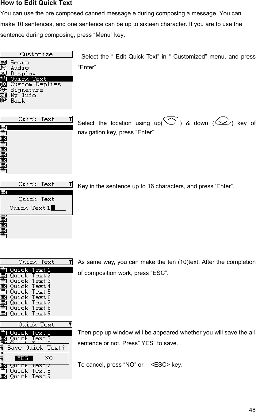  48How to Edit Quick Text You can use the pre composed canned message e during composing a message. You can make 10 sentences, and one sentence can be up to sixteen character. If you are to use the   sentence during composing, press &ldquo;Menu&rdquo; key.    Select the &ldquo; Edit Quick Text&rdquo; in &ldquo; Customized&rdquo; menu, and press &ldquo;Enter&rdquo;.      Select the location using up( ) &amp; down ( ) key of navigation key, press &ldquo;Enter&rdquo;.     Key in the sentence up to 16 characters, and press &lsquo;Enter&rdquo;.       As same way, you can make the ten (10)text. After the completion of composition work, press &ldquo;ESC&rdquo;.       Then pop up window will be appeared whether you will save the all sentence or not. Press&rdquo; YES&rdquo; to save.    To cancel, press &ldquo;NO&rdquo; or    <ESC> key.     