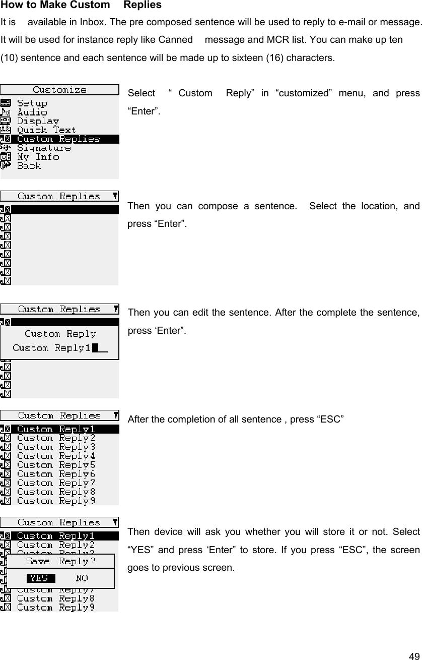  49 How to Make Custom    Replies It is    available in Inbox. The pre composed sentence will be used to reply to e-mail or message.   It will be used for instance reply like Canned    message and MCR list. You can make up ten (10) sentence and each sentence will be made up to sixteen (16) characters.   Select  &ldquo; Custom  Reply&rdquo; in &ldquo;customized&rdquo; menu, and press &ldquo;Enter&rdquo;.     Then you can compose a sentence.  Select the location, and press &ldquo;Enter&rdquo;.       Then you can edit the sentence. After the complete the sentence, press &lsquo;Enter&rdquo;.     After the completion of all sentence , press &ldquo;ESC&rdquo;      Then device will ask you whether you will store it or not. Select   &ldquo;YES&rdquo; and press &lsquo;Enter&rdquo; to store. If you press &ldquo;ESC&rdquo;, the screen goes to previous screen.      