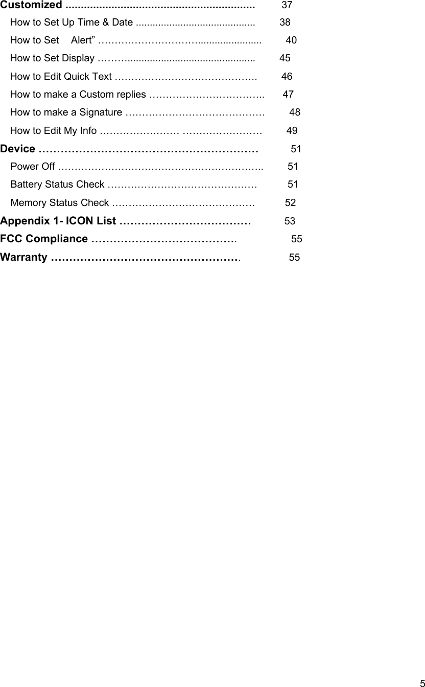  5Customized ..............................................................    37     How to Set Up Time &amp; Date ...........................................        38 How to Set  Alert&rdquo; &hellip;&hellip;&hellip;&hellip;&hellip;&hellip;&hellip;&hellip;&hellip;&hellip;.......................    40  How to Set Display &hellip;&hellip;&hellip;..............................................        45 How to Edit Quick Text &hellip;&hellip;&hellip;&hellip;&hellip;&hellip;&hellip;&hellip;&hellip;&hellip;&hellip;&hellip;&hellip;&hellip;.        46 How to make a Custom replies &hellip;&hellip;&hellip;&hellip;&hellip;&hellip;&hellip;&hellip;&hellip;&hellip;&hellip;..      47 How to make a Signature &hellip;&hellip;&hellip;&hellip;&hellip;&hellip;&hellip;&hellip;&hellip;&hellip;&hellip;&hellip;&hellip;&hellip;        48 How to Edit My Info &hellip;&hellip;&hellip;&hellip;&hellip;&hellip;&hellip;&hellip; &hellip;&hellip;&hellip;&hellip;&hellip;&hellip;&hellip;&hellip;        49 Device &hellip;&hellip;&hellip;&hellip;&hellip;&hellip;&hellip;&hellip;&hellip;&hellip;&hellip;&hellip;&hellip;&hellip;&hellip;&hellip;&hellip;&hellip;&hellip;&hellip;        51 Power Off &hellip;&hellip;&hellip;&hellip;&hellip;&hellip;&hellip;&hellip;&hellip;&hellip;&hellip;&hellip;&hellip;&hellip;&hellip;&hellip;&hellip;&hellip;&hellip;&hellip;..    51 Battery Status Check &hellip;&hellip;&hellip;&hellip;&hellip;&hellip;&hellip;&hellip;&hellip;&hellip;&hellip;&hellip;&hellip;&hellip;&hellip;          51 Memory Status Check &hellip;&hellip;&hellip;&hellip;&hellip;&hellip;&hellip;&hellip;&hellip;&hellip;&hellip;&hellip;&hellip;&hellip;.     52 Appendix 1- ICON List &hellip;&hellip;&hellip;&hellip;&hellip;&hellip;&hellip;&hellip;&hellip;&hellip;&hellip;&hellip;          53 FCC Compliance &hellip;&hellip;&hellip;&hellip;&hellip;&hellip;&hellip;&hellip;&hellip;&hellip;&hellip;&hellip;&hellip;.         55 Warranty &hellip;&hellip;&hellip;&hellip;&hellip;&hellip;&hellip;&hellip;&hellip;&hellip;&hellip;&hellip;&hellip;&hellip;&hellip;&hellip;&hellip;.        55                      