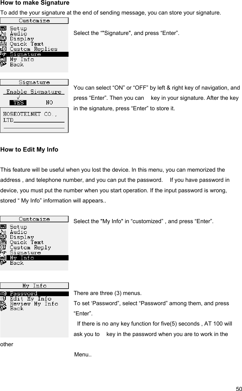  50How to make Signature To add the your signature at the end of sending message, you can store your signature.    Select the &ldquo;"Signature", and press &ldquo;Enter&rdquo;.     You can select &ldquo;ON&rdquo; or &ldquo;OFF&rdquo; by left &amp; right key of navigation, and press &ldquo;Enter&rdquo;. Then you can    key in your signature. After the key in the signature, press &ldquo;Enter&rdquo; to store it.      How to Edit My Info  This feature will be useful when you lost the device. In this menu, you can memorized the address , and telephone number, and you can put the password.    If you have password in device, you must put the number when you start operation. If the input password is wrong, stored &ldquo; My Info&rdquo; information will appears..    Select the "My Info" in &ldquo;customized&rdquo; , and press &ldquo;Enter&rdquo;.       There are three (3) menus.   To set &lsquo;Password&rdquo;, select &ldquo;Password&rdquo; among them, and press &ldquo;Enter&rdquo;.   If there is no any key function for five(5) seconds , AT 100 will ask you to    key in the password when you are to work in the other   Menu..  
