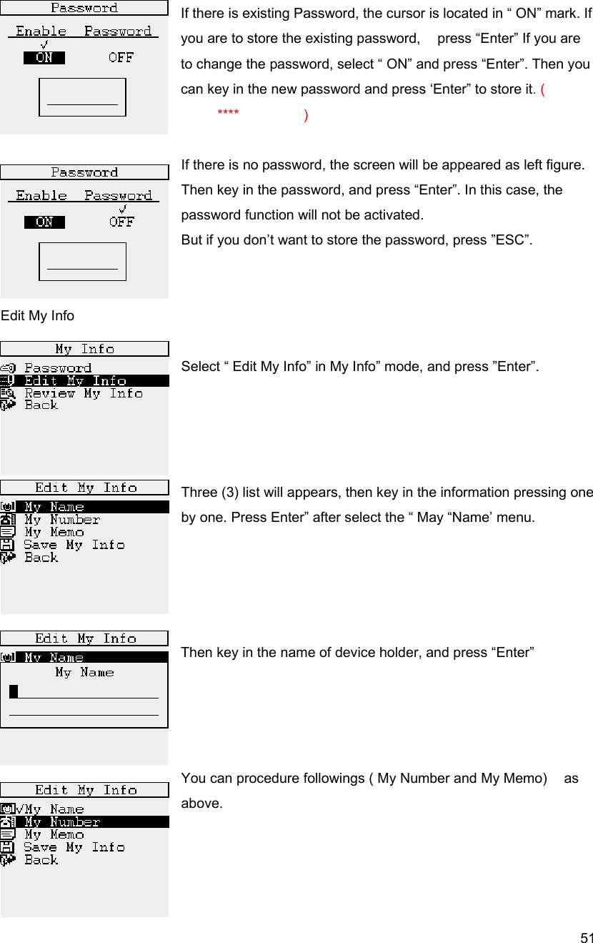  51 If there is existing Password, the cursor is located in &ldquo; ON&rdquo; mark. If you are to store the existing password,    press &ldquo;Enter&rdquo; If you are to change the password, select &ldquo; ON&rdquo; and press &ldquo;Enter&rdquo;. Then you can key in the new password and press &lsquo;Enter&rdquo; to store it. (    **** )  If there is no password, the screen will be appeared as left figure. Then key in the password, and press &ldquo;Enter&rdquo;. In this case, the password function will not be activated. But if you don&rsquo;t want to store the password, press &rdquo;ESC&rdquo;.   Edit My Info  Select &ldquo; Edit My Info&rdquo; in My Info&rdquo; mode, and press &rdquo;Enter&rdquo;.       Three (3) list will appears, then key in the information pressing one by one. Press Enter&rdquo; after select the &ldquo; May &ldquo;Name&rsquo; menu.     Then key in the name of device holder, and press &ldquo;Enter&rdquo;     You can procedure followings ( My Number and My Memo)    as above.                                 