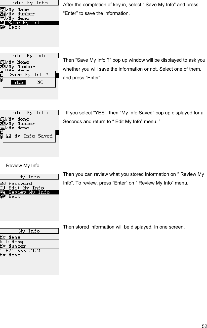  52 After the completion of key in, select &ldquo; Save My Info&rdquo; and press &ldquo;Enter&rdquo; to save the information.     Then &ldquo;Save My Info ?&rdquo; pop up window will be displayed to ask you whether you will save the information or not. Select one of them, and press &ldquo;Enter&rdquo;         If you select &ldquo;YES&rdquo;, then &ldquo;My Info Saved&rdquo; pop up displayed for a   Seconds and return to &ldquo; Edit My Info&rdquo; menu. &rdquo;           Review My Info Then you can review what you stored information on &ldquo; Review My Info&rdquo;. To review, press &ldquo;Enter&rdquo; on &ldquo; Review My Info&rdquo; menu.     Then stored information will be displayed. In one screen.          