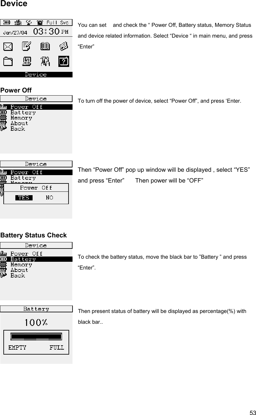  53Device  You can set    and check the &ldquo; Power Off, Battery status, Memory Status and device related information. Select &ldquo;Device &ldquo; in main menu, and press &ldquo;Enter&rdquo;     Power Off To turn off the power of device, select &ldquo;Power Off&rdquo;, and press &lsquo;Enter.      Then &ldquo;Power Off&rdquo; pop up window will be displayed , select &ldquo;YES&rdquo; and press &ldquo;Enter&rdquo;   Then power will be &ldquo;OFF&rdquo;            Battery Status Check  To check the battery status, move the black bar to &rdquo;Battery &rdquo; and press &ldquo;Enter&rdquo;.    Then present status of battery will be displayed as percentage(%) with black bar..      