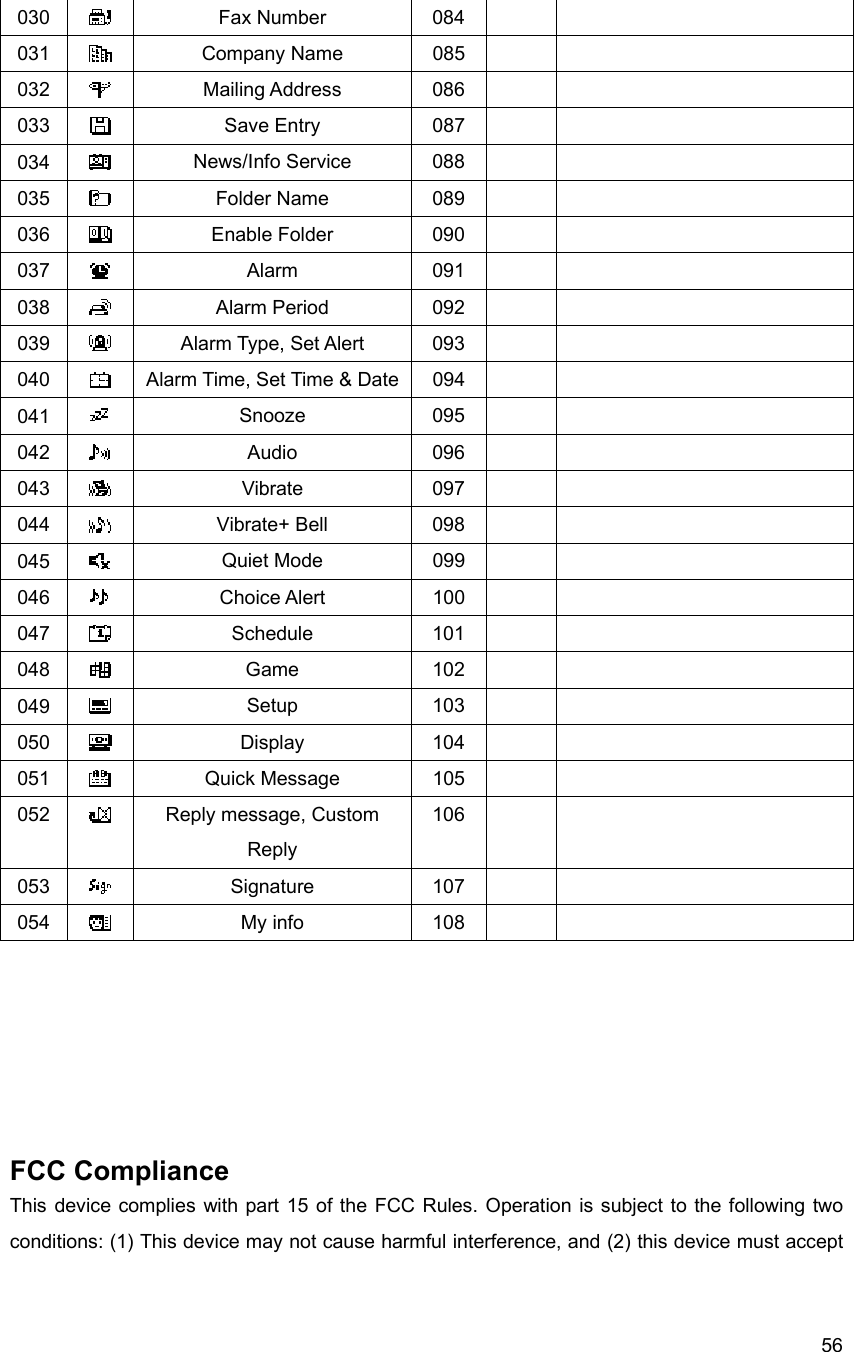  56030   Fax Number  084     031   Company Name  085     032   Mailing Address  086     033   Save Entry  087     034   News/Info Service  088     035   Folder Name  089     036   Enable Folder  090     037   Alarm 091    038   Alarm Period  092     039   Alarm Type, Set Alert  093     040   Alarm Time, Set Time &amp; Date  094     041   Snooze 095    042   Audio 096    043   Vibrate 097    044   Vibrate+ Bell  098     045   Quiet Mode  099     046   Choice Alert  100     047   Schedule 101    048   Game 102    049   Setup 103    050   Display 104    051   Quick Message  105     052   Reply message, Custom Reply 106    053   Signature 107    054   My info  108           FCC Compliance This device complies with part 15 of the FCC Rules. Operation is subject to the following two conditions: (1) This device may not cause harmful interference, and (2) this device must accept 