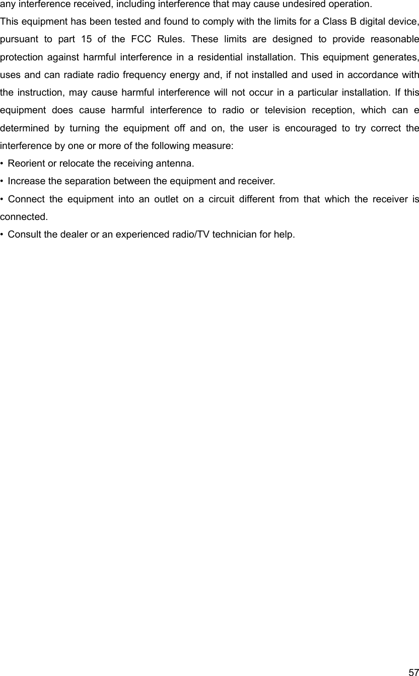  57any interference received, including interference that may cause undesired operation. This equipment has been tested and found to comply with the limits for a Class B digital device, pursuant to part 15 of the FCC Rules. These limits are designed to provide reasonable protection against harmful interference in a residential installation. This equipment generates, uses and can radiate radio frequency energy and, if not installed and used in accordance with the instruction, may cause harmful interference will not occur in a particular installation. If this equipment does cause harmful interference to radio or television reception, which can e determined by turning the equipment off and on, the user is encouraged to try correct the interference by one or more of the following measure: &bull;  Reorient or relocate the receiving antenna. &bull;  Increase the separation between the equipment and receiver. &bull; Connect the equipment into an outlet on a circuit different from that which the receiver is connected. &bull;  Consult the dealer or an experienced radio/TV technician for help.  