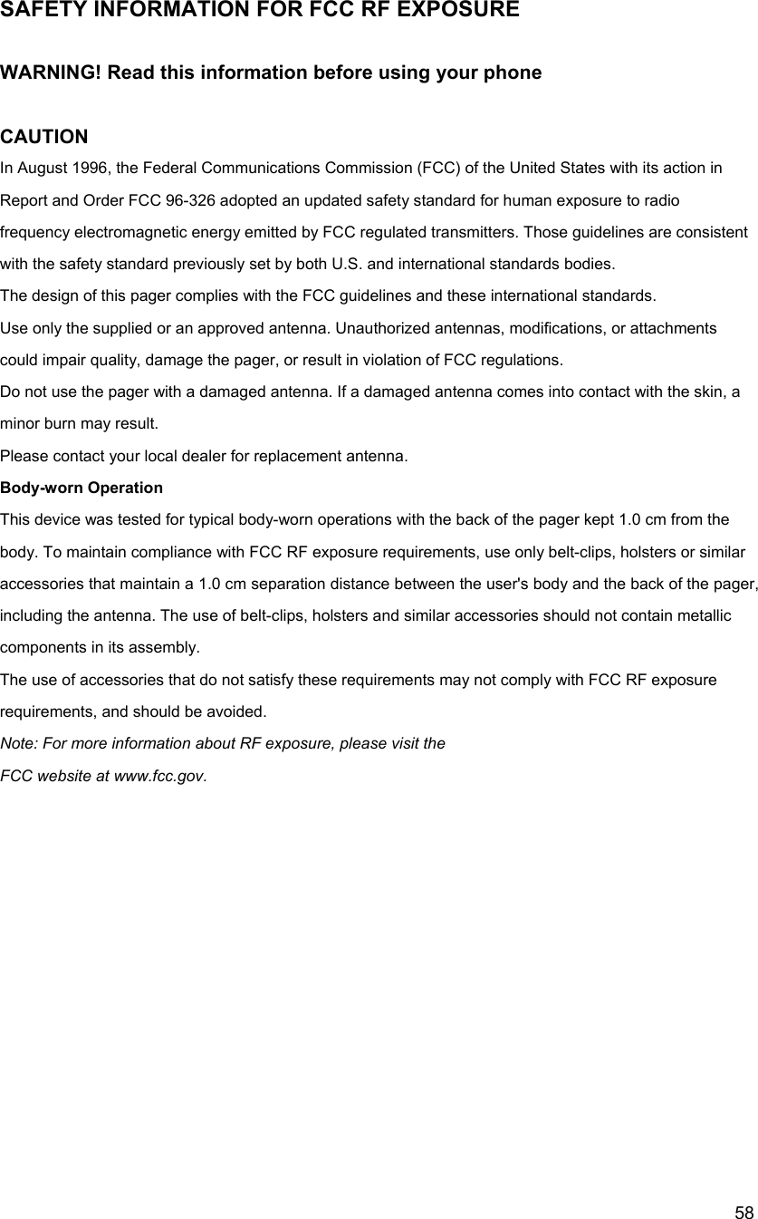  58SAFETY INFORMATION FOR FCC RF EXPOSURE  WARNING! Read this information before using your phone  CAUTION In August 1996, the Federal Communications Commission (FCC) of the United States with its action in Report and Order FCC 96-326 adopted an updated safety standard for human exposure to radio frequency electromagnetic energy emitted by FCC regulated transmitters. Those guidelines are consistent with the safety standard previously set by both U.S. and international standards bodies. The design of this pager complies with the FCC guidelines and these international standards. Use only the supplied or an approved antenna. Unauthorized antennas, modifications, or attachments could impair quality, damage the pager, or result in violation of FCC regulations. Do not use the pager with a damaged antenna. If a damaged antenna comes into contact with the skin, a minor burn may result. Please contact your local dealer for replacement antenna. Body-worn Operation This device was tested for typical body-worn operations with the back of the pager kept 1.0 cm from the body. To maintain compliance with FCC RF exposure requirements, use only belt-clips, holsters or similar accessories that maintain a 1.0 cm separation distance between the user's body and the back of the pager, including the antenna. The use of belt-clips, holsters and similar accessories should not contain metallic components in its assembly. The use of accessories that do not satisfy these requirements may not comply with FCC RF exposure requirements, and should be avoided. Note: For more information about RF exposure, please visit the FCC website at www.fcc.gov.  