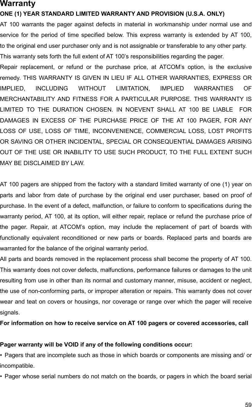  59Warranty ONE (1) YEAR STANDARD LIMITED WARRANTY AND PROVISION (U.S.A. ONLY) AT 100 warrants the pager against defects in material in workmanship under normal use and service for the period of time specified below. This express warranty is extended by AT 100,                    to the original end user purchaser only and is not assignable or transferable to any other party. This warranty sets forth the full extent of AT 100&rsquo;s responsibilities regarding the pager. Repair replacement, or refund or the purchase price, at ATCOM&rsquo;s option, is the exclusive remedy. THIS WARRANTY IS GIVEN IN LIEU IF ALL OTHER WARRANTIES, EXPRESS OR IMPLIED, INCLUDING WITHOUT LIMITATION, IMPLIED WARRANTIES OF MERCHANTABILITY AND FITNESS FOR A PARTICULAR PURPOSE. THIS WARRANTY IS LIMITED TO THE DURATION CHOSEN. IN NOEVENT SHALL AT 100 BE LIABLE  FOR DAMAGES IN EXCESS OF THE PURCHASE PRICE OF THE AT 100 PAGER, FOR ANY LOSS OF USE, LOSS OF TIME, INCONVENIENCE, COMMERCIAL LOSS, LOST PROFITS OR SAVING OR OTHER INCIDENTAL, SPECIAL OR CONSEQUENTIAL DAMAGES ARISING OUT OF THE USE OR INABILITY TO USE SUCH PRODUCT, TO THE FULL EXTENT SUCH MAY BE DISCLAIMED BY LAW.   AT 100 pagers are shipped from the factory with a standard limited warranty of one (1) year on parts and labor from date of purchase by the original end user purchaser, based on proof of purchase. In the event of a defect, malfunction, or failure to conform to specifications during the warranty period, AT 100, at its option, will either repair, replace or refund the purchase price of the pager. Repair, at ATCOM&rsquo;s option, may include the replacement of part of boards with functionally equivalent reconditioned or new parts or boards. Replaced parts and boards are warranted for the balance of the original warranty period. All parts and boards removed in the replacement process shall become the property of AT 100. This warranty does not cover defects, malfunctions, performance failures or damages to the unit resulting from use in other than its normal and customary manner, misuse, accident or neglect, the use of non-conforming parts, or improper alteration or repairs. This warranty does not cover wear and teat on covers or housings, nor coverage or range over which the pager will receive signals. For information on how to receive service on AT 100 pagers or covered accessories, call    Pager warranty will be VOID if any of the following conditions occur: &bull;  Pagers that are incomplete such as those in which boards or components are missing and/ or incompatible. &bull; Pager whose serial numbers do not match on the boards, or pagers in which the board serial 