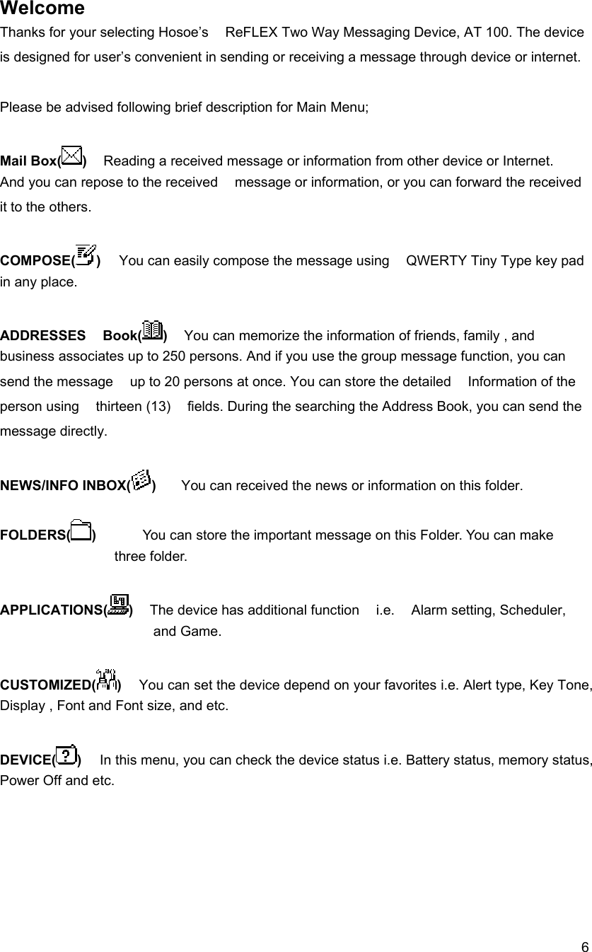  6Welcome  Thanks for your selecting Hosoe&rsquo;s    ReFLEX Two Way Messaging Device, AT 100. The device is designed for user&rsquo;s convenient in sending or receiving a message through device or internet.    Please be advised following brief description for Main Menu;  Mail Box( )    Reading a received message or information from other device or Internet.   And you can repose to the received    message or information, or you can forward the received it to the others.   COMPOSE( )  You can easily compose the message using    QWERTY Tiny Type key pad in any place.   ADDRESSES  Book( )    You can memorize the information of friends, family , and business associates up to 250 persons. And if you use the group message function, you can send the message    up to 20 persons at once. You can store the detailed    Information of the person using    thirteen (13)    fields. During the searching the Address Book, you can send the message directly.    NEWS/INFO INBOX( )   You can received the news or information on this folder.  FOLDERS( )       You can store the important message on this Folder. You can make three folder.      APPLICATIONS( )  The device has additional function    i.e.    Alarm setting, Scheduler, and Game.    CUSTOMIZED( )   You can set the device depend on your favorites i.e. Alert type, Key Tone, Display , Font and Font size, and etc.  DEVICE( )  In this menu, you can check the device status i.e. Battery status, memory status, Power Off and etc.     