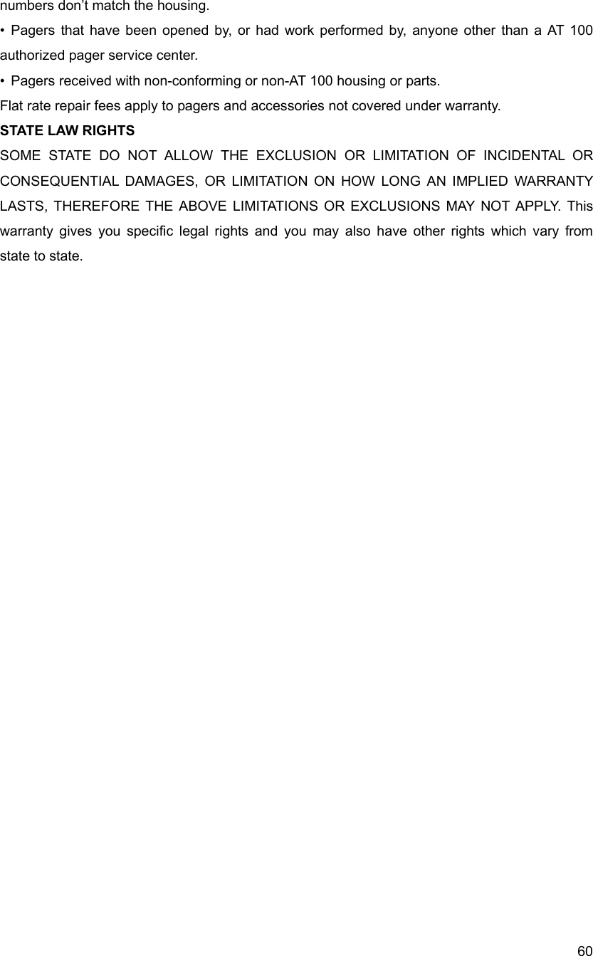  60numbers don&rsquo;t match the housing. &bull; Pagers that have been opened by, or had work performed by, anyone other than a AT 100 authorized pager service center. &bull;  Pagers received with non-conforming or non-AT 100 housing or parts. Flat rate repair fees apply to pagers and accessories not covered under warranty. STATE LAW RIGHTS SOME STATE DO NOT ALLOW THE EXCLUSION OR LIMITATION OF INCIDENTAL OR CONSEQUENTIAL DAMAGES, OR LIMITATION ON HOW LONG AN IMPLIED WARRANTY LASTS, THEREFORE THE ABOVE LIMITATIONS OR EXCLUSIONS MAY NOT APPLY. This warranty gives you specific legal rights and you may also have other rights which vary from state to state. 