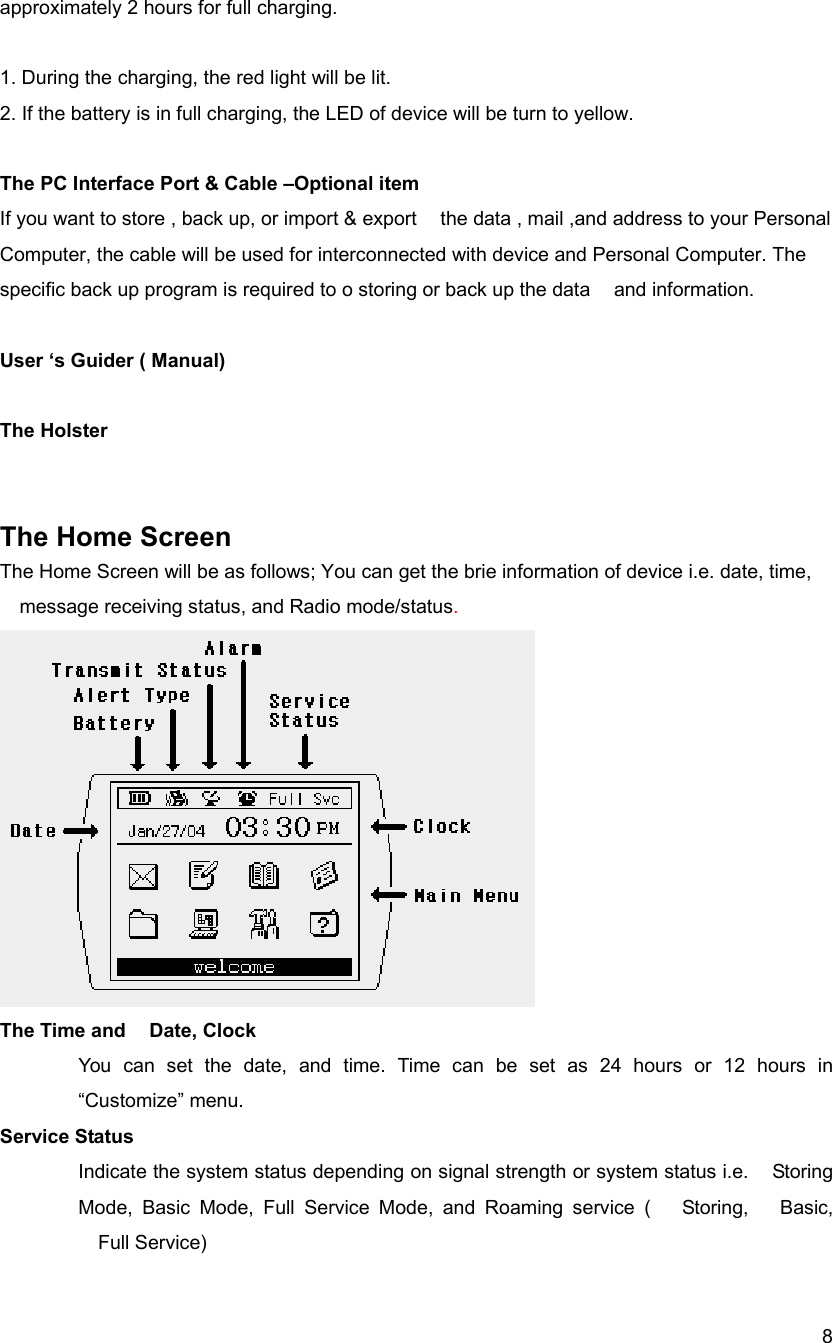  8approximately 2 hours for full charging.   1. During the charging, the red light will be lit.   2. If the battery is in full charging, the LED of device will be turn to yellow.  The PC Interface Port &amp; Cable &ndash;Optional item If you want to store , back up, or import &amp; export    the data , mail ,and address to your Personal Computer, the cable will be used for interconnected with device and Personal Computer. The specific back up program is required to o storing or back up the data    and information.    User &lsquo;s Guider ( Manual)  The Holster     The Home Screen  The Home Screen will be as follows; You can get the brie information of device i.e. date, time, message receiving status, and Radio mode/status.    The Time and    Date, Clock You can set the date, and time. Time can be set as 24 hours or 12 hours in &ldquo;Customize&rdquo; menu.   Service Status Indicate the system status depending on signal strength or system status i.e.    Storing Mode, Basic Mode, Full Service Mode, and Roaming service (  Storing,  Basic,  Full Service) 