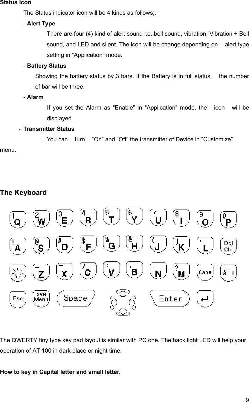  9Status Icon  The Status indicator icon will be 4 kinds as follows;. - Alert Type There are four (4) kind of alert sound i.e. bell sound, vibration, Vibration + Bell sound, and LED and silent. The icon will be change depending on    alert type setting in &ldquo;Application&rdquo; mode.  - Battery Status Showing the battery status by 3 bars. If the Battery is in full status,    the number of bar will be three.      - Alarm If you set the Alarm as &ldquo;Enable&rdquo; in &ldquo;Application&rdquo; mode, the    icon    will be displayed. - Transmitter Status You can    turn    &ldquo;On&rdquo; and &ldquo;Off&rdquo; the transmitter of Device in &ldquo;Customize&rdquo; menu.     The Keyboard   The QWERTY tiny type key pad layout is similar with PC one. The back light LED will help your   operation of AT 100 in dark place or night time.      How to key in Capital letter and small letter. 
