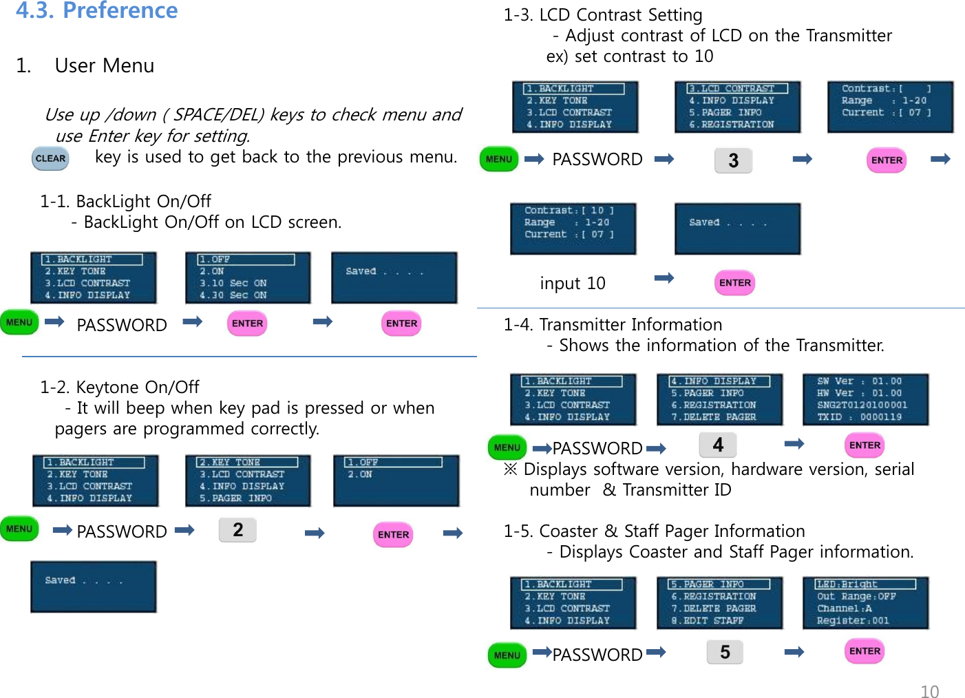 1. User Menu           Use up /down ( SPACE/DEL) keys to check menu and use Enter key for setting.              key is used to get back to the previous menu.      1-1. BackLight On/Off          - BackLight On/Off on LCD screen.                                                          PASSWORD               1-2. Keytone On/Off         - It will beep when key pad is pressed or when pagers are programmed correctly.                PASSWORD                  1-3. LCD Contrast Setting         - Adjust contrast of LCD on the Transmitter        ex) set contrast to 10             PASSWORD                                                    input 10                 1-4. Transmitter Information        - Shows the information of the Transmitter.              PASSWORD ※ Displays software version, hardware version, serial number  &amp; Transmitter ID   1-5. Coaster &amp; Staff Pager Information        - Displays Coaster and Staff Pager information.              PASSWORD                                                                     4.3. Preference 10 
