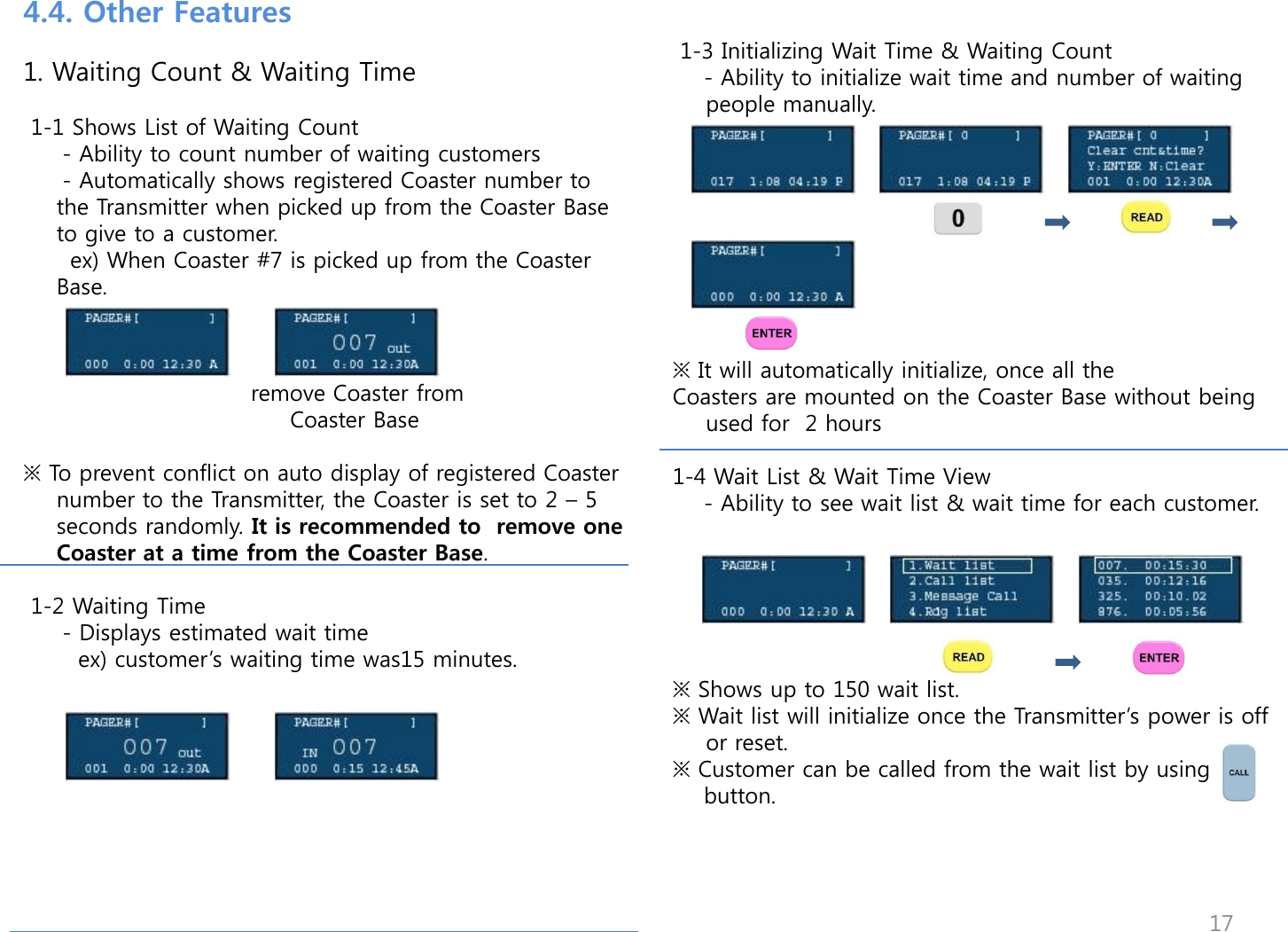  1-3 Initializing Wait Time &amp; Waiting Count     - Ability to initialize wait time and number of waiting people manually.          ※ It will automatically initialize, once all the  Coasters are mounted on the Coaster Base without being used for  2 hours  1-4 Wait List &amp; Wait Time View     - Ability to see wait list &amp; wait time for each customer.        ※ Shows up to 150 wait list. ※ Wait list will initialize once the Transmitter‟s power is off or reset.  ※ Customer can be called from the wait list by using     button.   4.4. Other Features   1. Waiting Count &amp; Waiting Time   1-1 Shows List of Waiting Count      - Ability to count number of waiting customers      - Automatically shows registered Coaster number to the Transmitter when picked up from the Coaster Base to give to a customer.       ex) When Coaster #7 is picked up from the Coaster Base.                                 remove Coaster from                                    Coaster Base   ※ To prevent conflict on auto display of registered Coaster number to the Transmitter, the Coaster is set to 2 &ndash; 5 seconds randomly. It is recommended to  remove one Coaster at a time from the Coaster Base.   1-2 Waiting Time      - Displays estimated wait time        ex) customer‟s waiting time was15 minutes.        17 