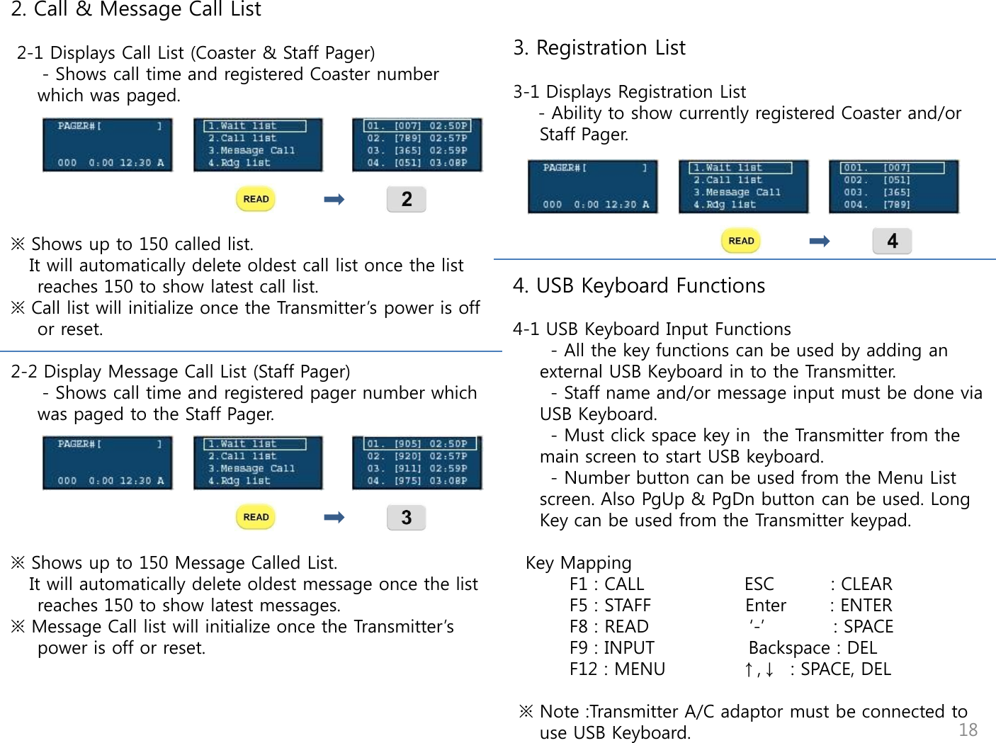      3. Registration List  3-1 Displays Registration List     - Ability to show currently registered Coaster and/or Staff Pager.       4. USB Keyboard Functions  4-1 USB Keyboard Input Functions       - All the key functions can be used by adding an external USB Keyboard in to the Transmitter.       - Staff name and/or message input must be done via USB Keyboard.        - Must click space key in  the Transmitter from the main screen to start USB keyboard.       - Number button can be used from the Menu List screen. Also PgUp &amp; PgDn button can be used. Long Key can be used from the Transmitter keypad.     Key Mapping          F1 : CALL                ESC         : CLEAR          F5 : STAFF               Enter       : ENTER          F8 : READ                &bdquo;-‟           : SPACE          F9 : INPUT               Backspace : DEL          F12 : MENU            &uarr;,&darr;  : SPACE, DEL   ※ Note :Transmitter A/C adaptor must be connected to use USB Keyboard. 2. Call &amp; Message Call List   2-1 Displays Call List (Coaster &amp; Staff Pager)      - Shows call time and registered Coaster number which was paged.       ※ Shows up to 150 called list.    It will automatically delete oldest call list once the list reaches 150 to show latest call list.  ※ Call list will initialize once the Transmitter‟s power is off or reset.   2-2 Display Message Call List (Staff Pager)      - Shows call time and registered pager number which was paged to the Staff Pager.           ※ Shows up to 150 Message Called List.    It will automatically delete oldest message once the list reaches 150 to show latest messages. ※ Message Call list will initialize once the Transmitter‟s power is off or reset.                          18 
