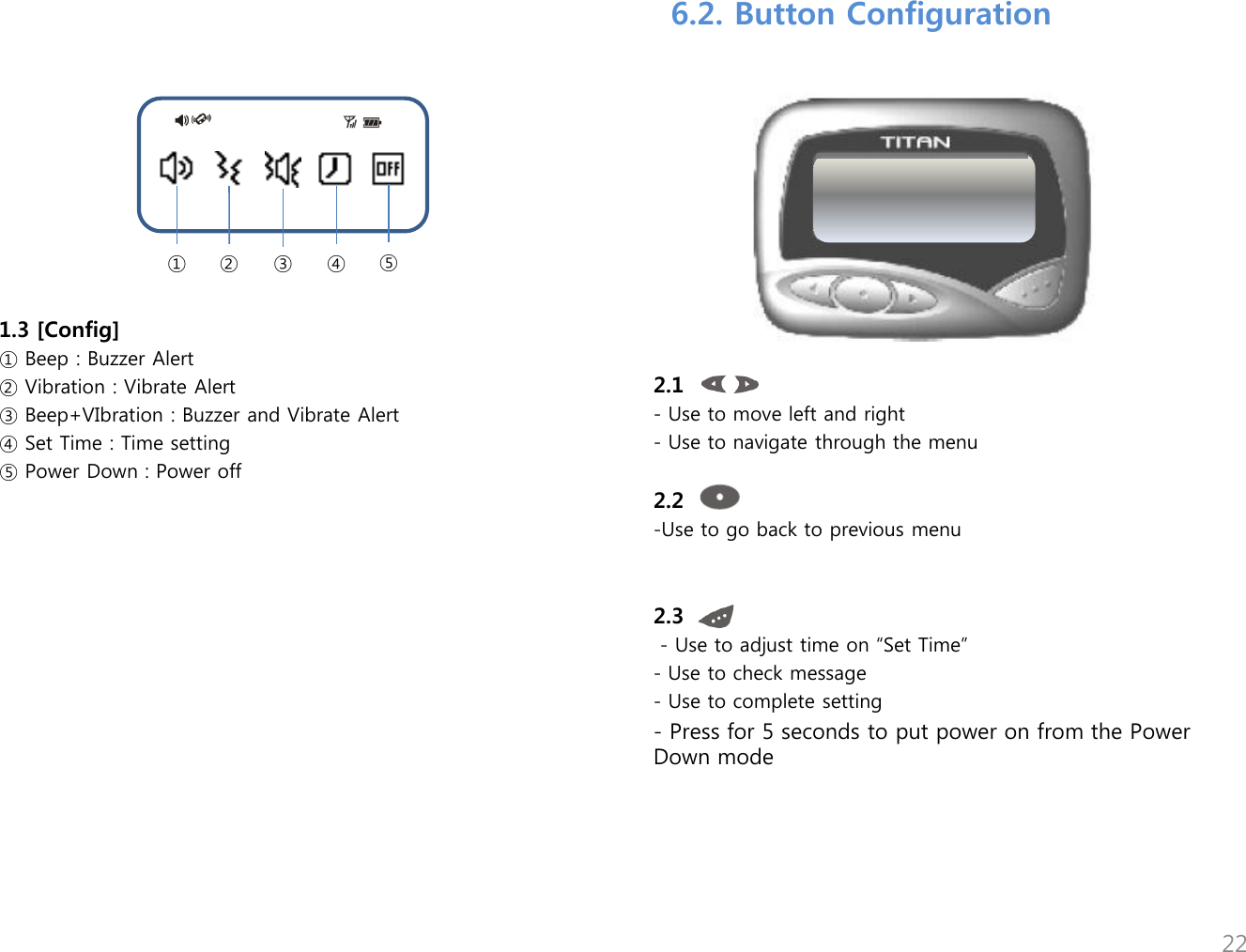 1.3 [Config] ① Beep : Buzzer Alert ② Vibration : Vibrate Alert ③ Beep+VIbration : Buzzer and Vibrate Alert ④ Set Time : Time setting ⑤ Power Down : Power off  ① ② ③ ④ ⑤ 6.2. Button Configuration 2.1 - Use to move left and right  - Use to navigate through the menu  2.2 -Use to go back to previous menu   2.3   - Use to adjust time on &ldquo;Set Time&rdquo; - Use to check message - Use to complete setting - Press for 5 seconds to put power on from the Power        Down mode 22 