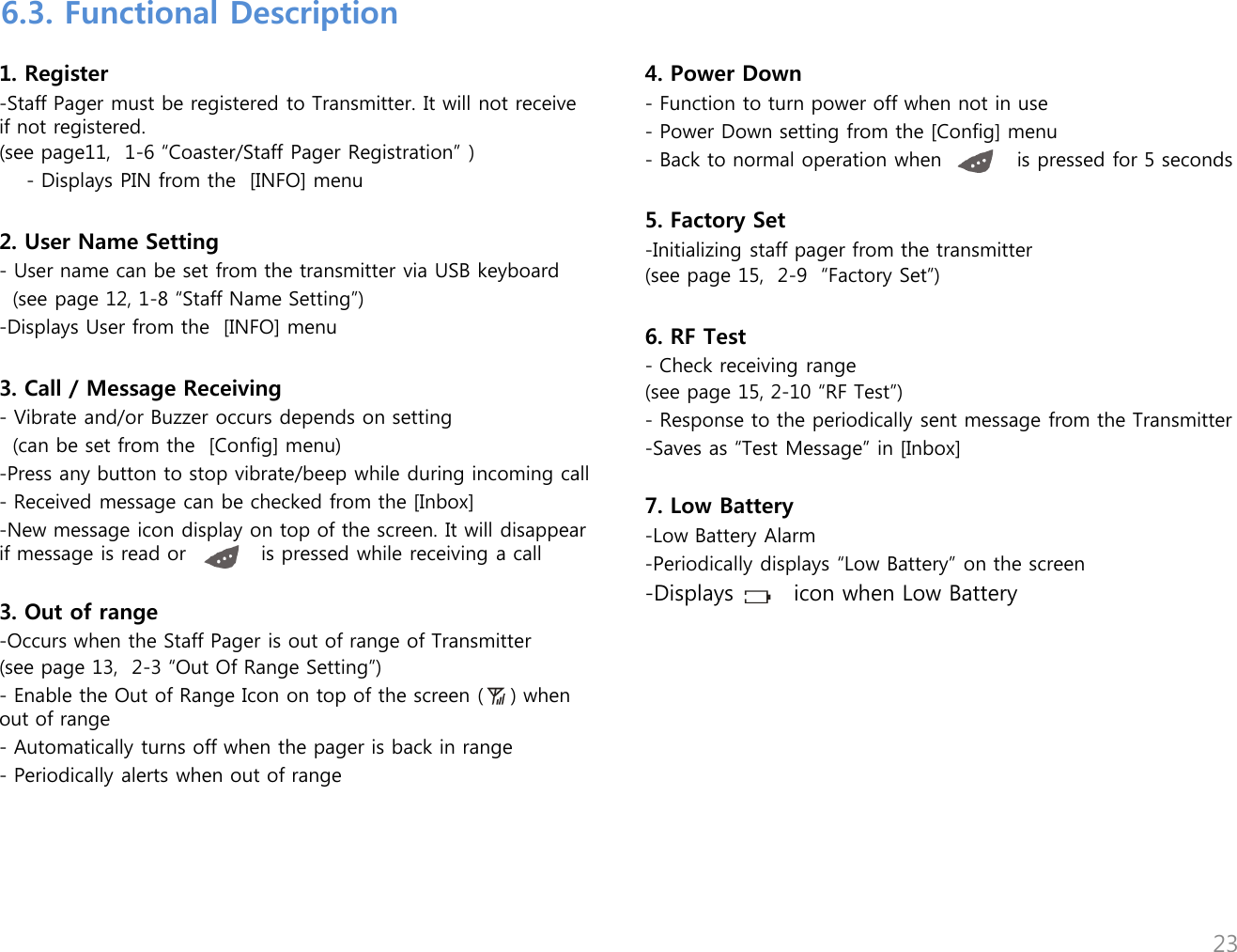 1. Register -Staff Pager must be registered to Transmitter. It will not receive if not registered.  (see page11,  1-6 &ldquo;Coaster/Staff Pager Registration&rdquo; )     - Displays PIN from the  [INFO] menu  2. User Name Setting - User name can be set from the transmitter via USB keyboard   (see page 12, 1-8 &ldquo;Staff Name Setting&rdquo;) -Displays User from the  [INFO] menu  3. Call / Message Receiving - Vibrate and/or Buzzer occurs depends on setting   (can be set from the  [Config] menu) -Press any button to stop vibrate/beep while during incoming call - Received message can be checked from the [Inbox] -New message icon display on top of the screen. It will disappear if message is read or           is pressed while receiving a call  3. Out of range -Occurs when the Staff Pager is out of range of Transmitter (see page 13,  2-3 &ldquo;Out Of Range Setting&rdquo;) - Enable the Out of Range Icon on top of the screen (    ) when out of range - Automatically turns off when the pager is back in range - Periodically alerts when out of range  4. Power Down - Function to turn power off when not in use - Power Down setting from the [Config] menu - Back to normal operation when           is pressed for 5 seconds   5. Factory Set -Initializing staff pager from the transmitter (see page 15,  2-9  &ldquo;Factory Set&rdquo;)  6. RF Test - Check receiving range (see page 15, 2-10 &ldquo;RF Test&rdquo;) - Response to the periodically sent message from the Transmitter -Saves as &ldquo;Test Message&rdquo; in [Inbox]  7. Low Battery -Low Battery Alarm -Periodically displays &ldquo;Low Battery&rdquo; on the screen -Displays        icon when Low Battery 6.3. Functional Description 23 