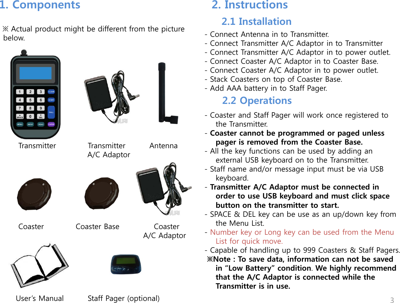 1. Components  2. Instructions      ※ Actual product might be different from the picture below.                       Transmitter            Transmitter         Antenna                                     A/C Adaptor                        Coaster            Coaster Base             Coaster                                                                   A/C Adaptor                User‟s Manual         Staff Pager (optional)             - Connect Antenna in to Transmitter. - Connect Transmitter A/C Adaptor in to Transmitter - Connect Transmitter A/C Adaptor in to power outlet. - Connect Coaster A/C Adaptor in to Coaster Base. - Connect Coaster A/C Adaptor in to power outlet. - Stack Coasters on top of Coaster Base.  - Add AAA battery in to Staff Pager.   - Coaster and Staff Pager will work once registered to the Transmitter.  - Coaster cannot be programmed or paged unless pager is removed from the Coaster Base.  - All the key functions can be used by adding an external USB keyboard on to the Transmitter.  - Staff name and/or message input must be via USB keyboard.  - Transmitter A/C Adaptor must be connected in order to use USB keyboard and must click space button on the transmitter to start.  - SPACE &amp; DEL key can be use as an up/down key from the Menu List. - Number key or Long key can be used from the Menu List for quick move.  - Capable of handling up to 999 Coasters &amp; Staff Pagers.  ※Note : To save data, information can not be saved in &ldquo;Low Battery&rdquo; condition. We highly recommend that the A/C Adaptor is connected while the Transmitter is in use. 3 2.1 Installation 2.2 Operations 