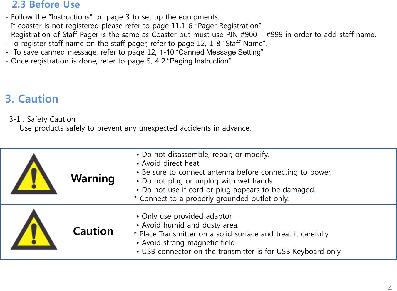         - Follow the &ldquo;Instructions&rdquo; on page 3 to set up the equipments.   - If coaster is not registered please refer to page 11,1-6 &ldquo;Pager Registration&rdquo;.   - Registration of Staff Pager is the same as Coaster but must use PIN #900 &ndash; #999 in order to add staff name.    - To register staff name on the staff pager, refer to page 12, 1-8 &ldquo;Staff Name&rdquo;.   -  To save canned message, refer to page 12, 1-10 &ldquo;Canned Message Setting&rdquo;    - Once registration is done, refer to page 5, 4.2 &ldquo;Paging Instruction&rdquo;  4 3. Caution     3-1 . Safety Caution        Use products safely to prevent any unexpected accidents in advance.                                                                             &bull; Do not disassemble, repair, or modify.                                                    &bull; Avoid direct heat.                                                  &bull; Be sure to connect antenna before connecting to power.                                                  &bull; Do not plug or unplug with wet hands.                                                  &bull; Do not use if cord or plug appears to be damaged.                                                    * Connect to a properly grounded outlet only.                                          &bull; Only use provided adaptor.                                        &bull; Avoid humid and dusty area.         * Place Transmitter on a solid surface and treat it carefully.                                      &bull; Avoid strong magnetic field.                                        &bull; USB connector on the transmitter is for USB Keyboard only.           Warning Caution  2.3 Before Use 