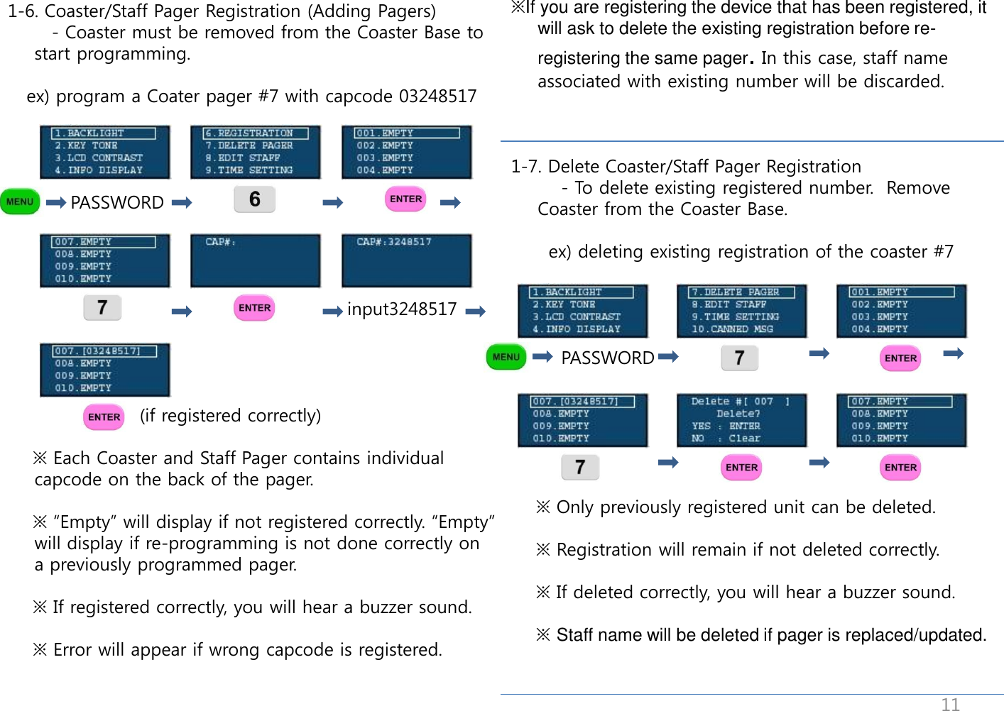                                         1-6. Coaster/Staff Pager Registration (Adding Pagers)        - Coaster must be removed from the Coaster Base to start programming.     ex) program a Coater pager #7 with capcode 03248517                            PASSWORD                                                           input3248517                          (if registered correctly)      ※ Each Coaster and Staff Pager contains individual capcode on the back of the pager.       ※ &ldquo;Empty&rdquo; will display if not registered correctly. &ldquo;Empty&rdquo; will display if re-programming is not done correctly on a previously programmed pager.      ※ If registered correctly, you will hear a buzzer sound.      ※ Error will appear if wrong capcode is registered. ※If you are registering the device that has been registered, it will ask to delete the existing registration before re-registering the same pager. In this case, staff name associated with existing number will be discarded.    1-7. Delete Coaster/Staff Pager Registration         - To delete existing registered number.  Remove Coaster from the Coaster Base.        ex) deleting existing registration of the coaster #7             PASSWORD                                                                                  ※ Only previously registered unit can be deleted.      ※ Registration will remain if not deleted correctly.            ※ If deleted correctly, you will hear a buzzer sound.      ※ Staff name will be deleted if pager is replaced/updated. 11 