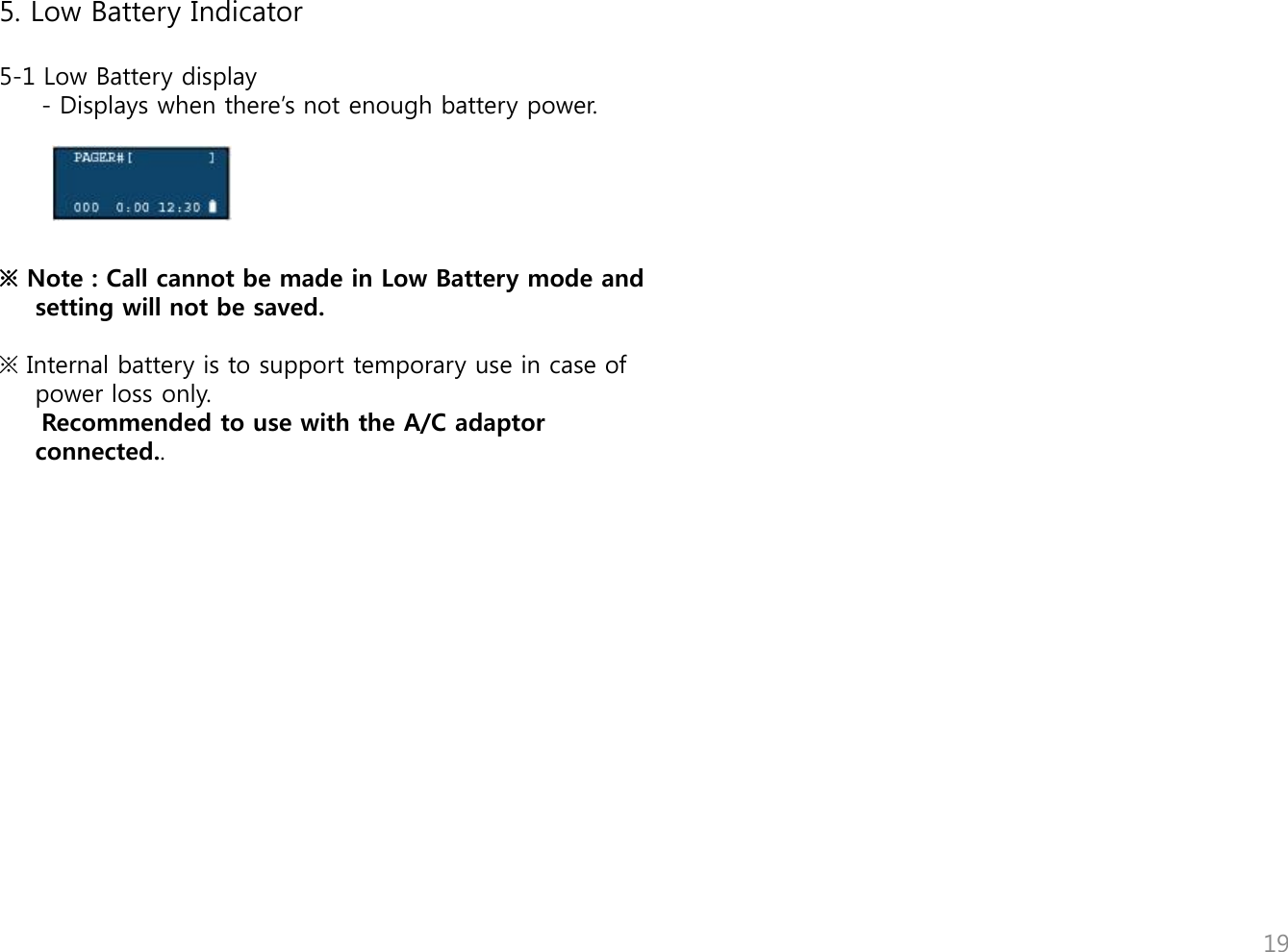    5. Low Battery Indicator  5-1 Low Battery display      - Displays when there‟s not enough battery power.      ※ Note : Call cannot be made in Low Battery mode and setting will not be saved.   ※ Internal battery is to support temporary use in case of power loss only.       Recommended to use with the A/C adaptor connected..                       19 