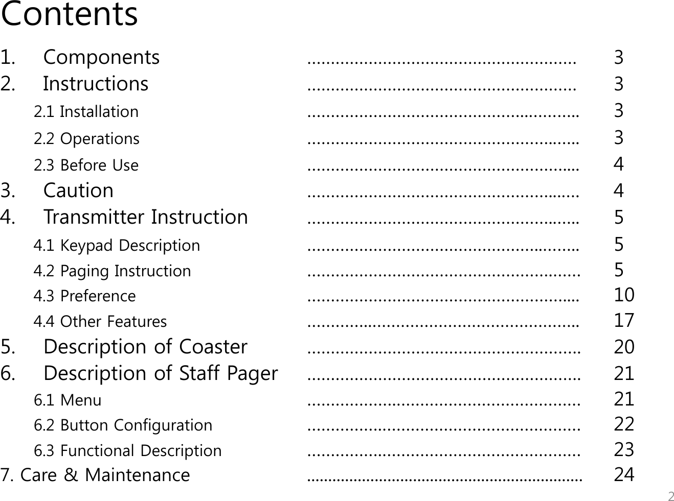 Contents 1. Components    &hellip;&hellip;&hellip;&hellip;&hellip;&hellip;&hellip;&hellip;&hellip;&hellip;&hellip;&hellip;&hellip;&hellip;&hellip;&hellip;&hellip;&hellip;&hellip;  3   2. Instructions     &hellip;&hellip;&hellip;&hellip;&hellip;&hellip;&hellip;&hellip;&hellip;&hellip;&hellip;&hellip;&hellip;&hellip;&hellip;&hellip;&hellip;&hellip;&hellip; 3  2.1 Installation      &hellip;&hellip;&hellip;&hellip;&hellip;&hellip;&hellip;&hellip;&hellip;&hellip;&hellip;&hellip;&hellip;&hellip;&hellip;..&hellip;&hellip;&hellip;.. 3 2.2 Operations     &hellip;&hellip;&hellip;&hellip;&hellip;&hellip;&hellip;&hellip;&hellip;&hellip;&hellip;&hellip;&hellip;&hellip;&hellip;&hellip;&hellip;..&hellip;.. 3 2.3 Before Use     &hellip;&hellip;&hellip;&hellip;&hellip;&hellip;&hellip;&hellip;&hellip;&hellip;&hellip;&hellip;&hellip;&hellip;&hellip;&hellip;&hellip;&hellip;.... 4 3. Caution                &hellip;&hellip;&hellip;&hellip;&hellip;&hellip;&hellip;&hellip;&hellip;&hellip;&hellip;&hellip;&hellip;&hellip;&hellip;&hellip;&hellip;...&hellip;. 4 4. Transmitter Instruction  &hellip;&hellip;&hellip;&hellip;&hellip;&hellip;&hellip;&hellip;&hellip;&hellip;&hellip;&hellip;&hellip;&hellip;&hellip;&hellip;&hellip;..&hellip;.. 5 4.1 Keypad Description    &hellip;&hellip;&hellip;&hellip;&hellip;&hellip;&hellip;&hellip;&hellip;&hellip;&hellip;&hellip;&hellip;&hellip;&hellip;&hellip;..&hellip;&hellip;.. 5 4.2 Paging Instruction     &hellip;&hellip;&hellip;&hellip;&hellip;&hellip;&hellip;&hellip;&hellip;&hellip;&hellip;&hellip;&hellip;&hellip;&hellip;&hellip;&hellip;.&hellip;&hellip;  5 4.3 Preference      &hellip;&hellip;&hellip;&hellip;&hellip;&hellip;&hellip;&hellip;&hellip;&hellip;&hellip;&hellip;&hellip;&hellip;&hellip;&hellip;&hellip;&hellip;.... 10 4.4 Other Features    &hellip;&hellip;&hellip;&hellip;..&hellip;&hellip;&hellip;&hellip;&hellip;&hellip;&hellip;&hellip;&hellip;&hellip;&hellip;&hellip;&hellip;&hellip;.. 17  5. Description of Coaster  &hellip;&hellip;&hellip;&hellip;&hellip;&hellip;&hellip;&hellip;&hellip;&hellip;&hellip;&hellip;&hellip;&hellip;&hellip;&hellip;&hellip;&hellip;&hellip;. 20 6. Description of Staff Pager  &hellip;&hellip;&hellip;&hellip;&hellip;&hellip;&hellip;&hellip;&hellip;&hellip;&hellip;&hellip;&hellip;&hellip;&hellip;&hellip;&hellip;&hellip;&hellip;. 21 6.1 Menu      &hellip;&hellip;&hellip;&hellip;&hellip;&hellip;.&hellip;&hellip;&hellip;&hellip;&hellip;&hellip;&hellip;&hellip;&hellip;&hellip;&hellip;&hellip;&hellip; 21 6.2 Button Configuration    &hellip;&hellip;&hellip;&hellip;&hellip;.&hellip;&hellip;&hellip;&hellip;&hellip;&hellip;&hellip;&hellip;&hellip;&hellip;&hellip;&hellip;&hellip;&hellip; 22 6.3 Functional Description    &hellip;&hellip;&hellip;&hellip;&hellip;.&hellip;&hellip;&hellip;&hellip;&hellip;&hellip;&hellip;&hellip;&hellip;&hellip;&hellip;&hellip;&hellip;&hellip; 23 7. Care &amp; Maintenance    ................................................................. 24   2 