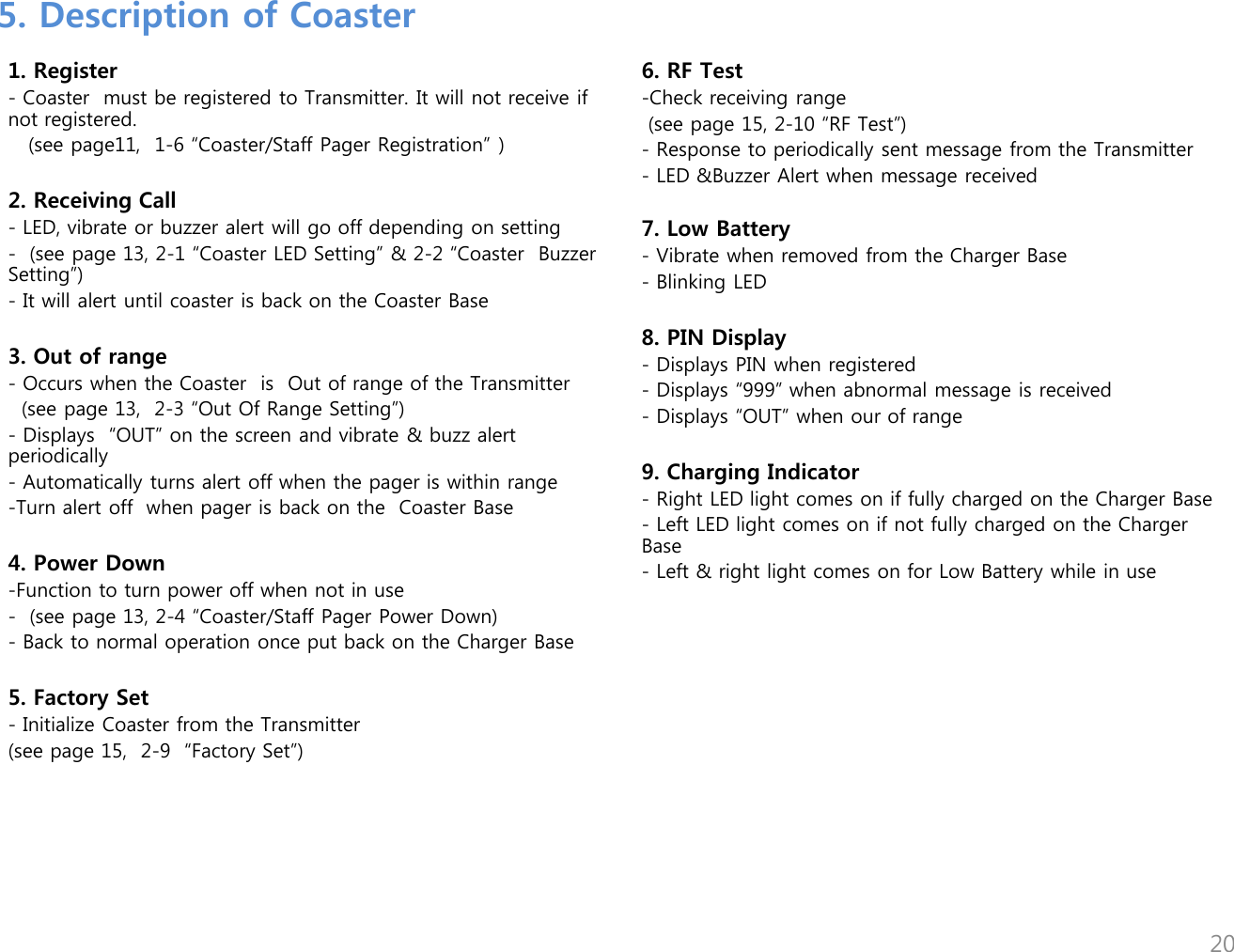 1. Register - Coaster  must be registered to Transmitter. It will not receive if not registered.    (see page11,  1-6 &ldquo;Coaster/Staff Pager Registration&rdquo; )  2. Receiving Call  - LED, vibrate or buzzer alert will go off depending on setting -  (see page 13, 2-1 &ldquo;Coaster LED Setting&rdquo; &amp; 2-2 &ldquo;Coaster  Buzzer Setting&rdquo;) - It will alert until coaster is back on the Coaster Base  3. Out of range - Occurs when the Coaster  is  Out of range of the Transmitter   (see page 13,  2-3 &ldquo;Out Of Range Setting&rdquo;) - Displays  &ldquo;OUT&rdquo; on the screen and vibrate &amp; buzz alert periodically - Automatically turns alert off when the pager is within range -Turn alert off  when pager is back on the  Coaster Base  4. Power Down -Function to turn power off when not in use  -  (see page 13, 2-4 &ldquo;Coaster/Staff Pager Power Down) - Back to normal operation once put back on the Charger Base   5. Factory Set - Initialize Coaster from the Transmitter (see page 15,  2-9  &ldquo;Factory Set&rdquo;) 6. RF Test -Check receiving range   (see page 15, 2-10 &ldquo;RF Test&rdquo;) - Response to periodically sent message from the Transmitter - LED &amp;Buzzer Alert when message received  7. Low Battery - Vibrate when removed from the Charger Base - Blinking LED  8. PIN Display - Displays PIN when registered - Displays &ldquo;999&rdquo; when abnormal message is received - Displays &ldquo;OUT&rdquo; when our of range  9. Charging Indicator - Right LED light comes on if fully charged on the Charger Base - Left LED light comes on if not fully charged on the Charger Base - Left &amp; right light comes on for Low Battery while in use  5. Description of Coaster 20 