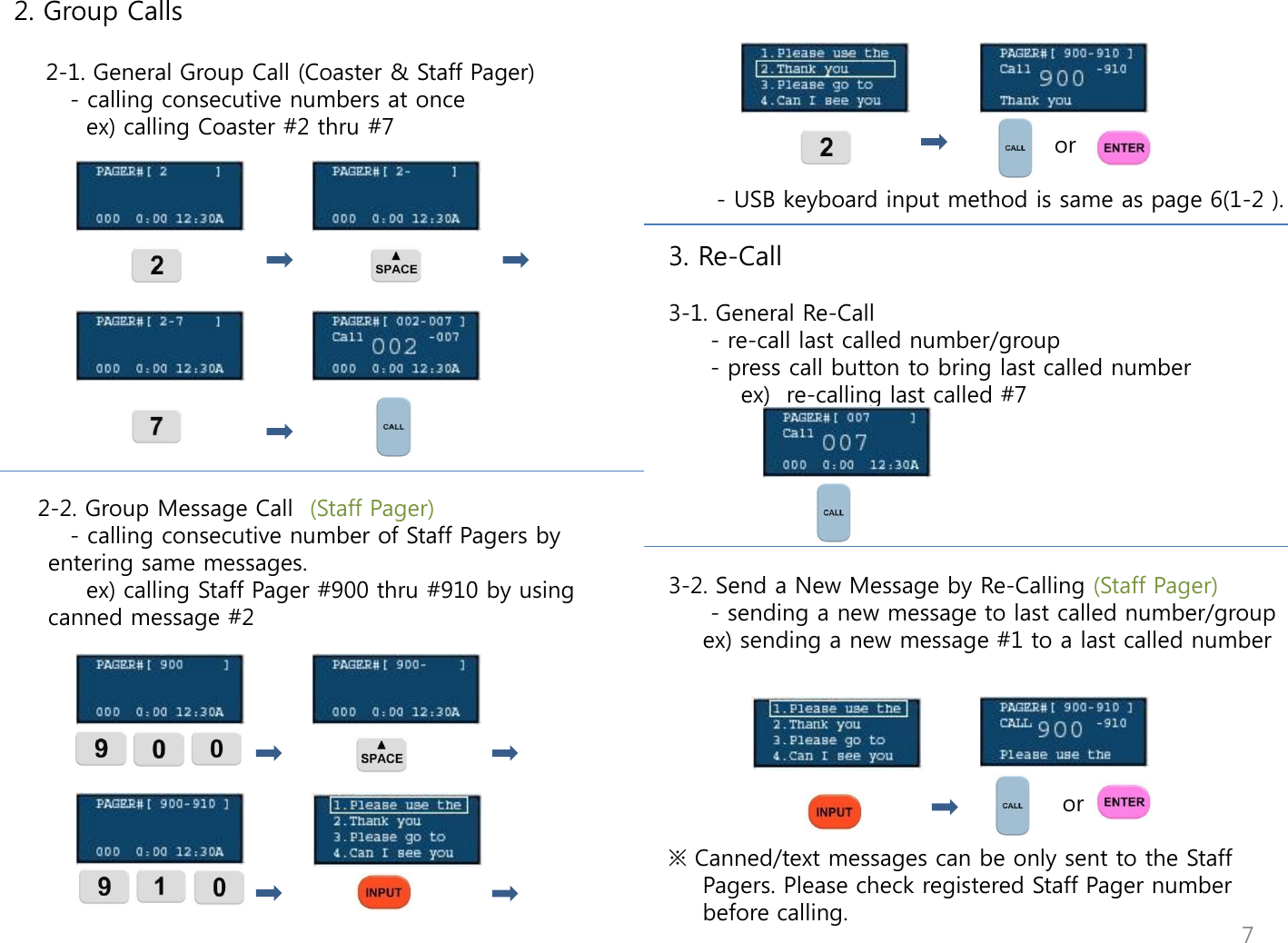  2. Group Calls      2-1. General Group Call (Coaster &amp; Staff Pager)        - calling consecutive numbers at once           ex) calling Coaster #2 thru #7                 2-2. Group Message Call  (Staff Pager)        - calling consecutive number of Staff Pagers by entering same messages.          ex) calling Staff Pager #900 thru #910 by using canned message #2                                                                 or                                  - USB keyboard input method is same as page 6(1-2 ).    3. Re-Call  3-1. General Re-Call    - re-call last called number/group    - press call button to bring last called number          ex)  re-calling last called #7       3-2. Send a New Message by Re-Calling (Staff Pager)    - sending a new message to last called number/group   ex) sending a new message #1 to a last called number                                                                     or  ※ Canned/text messages can be only sent to the Staff Pagers. Please check registered Staff Pager number before calling.   7 