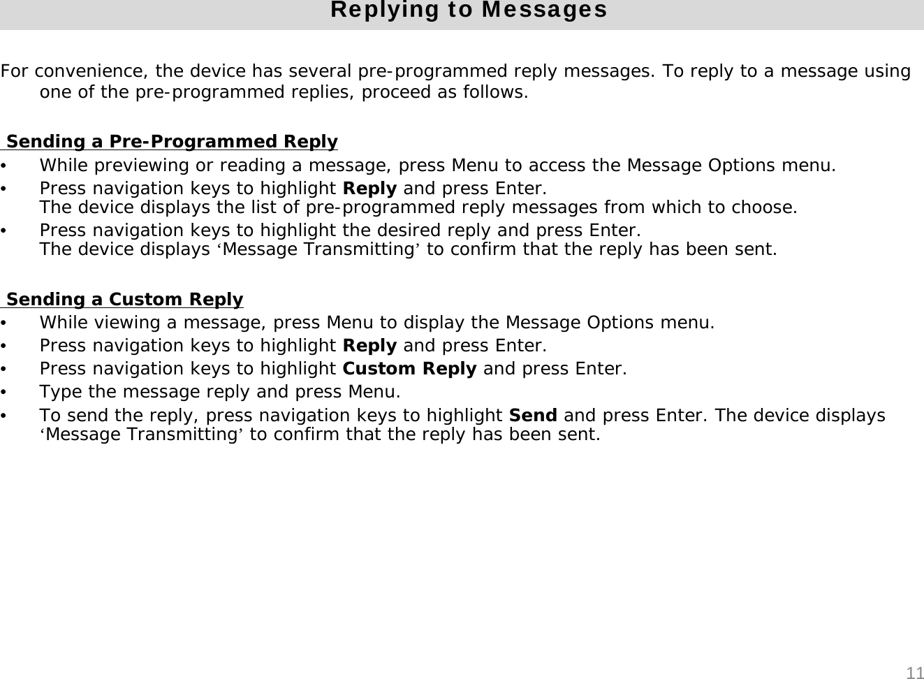 Replying to MessagesFor convenience, the device has several pre-programmed reply messages. To reply to a message using one of the pre-programmed replies, proceed as follows.Sending a Pre-Programmed Reply&bull;While previewing or reading a message, press Menu to access the Message Options menu.&bull;Press navigation keys to highlight Reply and press Enter.The device displays the list of pre-programmed reply messages from which to choose.&bull;Press navigation keys to highlight the desired reply and press Enter. The device displays &lsquo;Message Transmitting&rsquo;to confirm that the reply has been sent.Sending a Custom Reply&bull;While viewing a message, press Menu to display the Message Options menu.&bull;Press navigation keys to highlight Reply and press Enter.&bull;Press navigation keys to highlight Custom Reply and press Enter.&bull;Type the message reply and press Menu.&bull;To send the reply, press navigation keys to highlight Send and press Enter. The device displays &lsquo;Message Transmitting&rsquo;to confirm that the reply has been sent.11