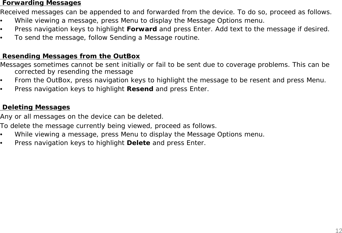 Forwarding MessagesReceived messages can be appended to and forwarded from the device. To do so, proceed as follows.&bull;While viewing a message, press Menu to display the Message Options menu.&bull;Press navigation keys to highlight Forward and press Enter. Add text to the message if desired.&bull;To send the message, follow Sending a Message routine.Resending Messages from the OutBoxMessages sometimes cannot be sent initially or fail to be sent due to coverage problems. This can be corrected by resending the message&bull;From the OutBox, press navigation keys to highlight the message to be resent and press Menu.&bull;Press navigation keys to highlight Resend and press Enter.Deleting MessagesAny or all messages on the device can be deleted.To delete the message currently being viewed, proceed as follows.&bull;While viewing a message, press Menu to display the Message Options menu.&bull;Press navigation keys to highlight Delete and press Enter.12