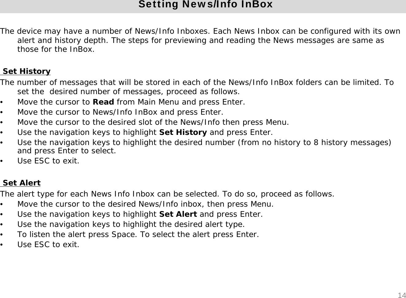 Setting News/Info InBoxThe device may have a number of News/Info Inboxes. Each News Inbox can be configured with its own alert and history depth. The steps for previewing and reading the News messages are same as those for the InBox.Set HistoryThe number of messages that will be stored in each of the News/Info InBox folders can be limited. To set the  desired number of messages, proceed as follows.&bull;Move the cursor to Read from Main Menu and press Enter. &bull;Move the cursor to News/Info InBox and press Enter.&bull;Move the cursor to the desired slot of the News/Info then press Menu.&bull;Use the navigation keys to highlight Set History and press Enter.&bull;Use the navigation keys to highlight the desired number (from no history to 8 history messages) and press Enter to select.&bull;Use ESC to exit.Set AlertThe alert type for each News Info Inbox can be selected. To do so, proceed as follows.&bull;Move the cursor to the desired News/Info inbox, then press Menu.&bull;Use the navigation keys to highlight Set Alert and press Enter.&bull;Use the navigation keys to highlight the desired alert type.&bull;To listen the alert press Space. To select the alert press Enter.&bull;Use ESC to exit.14