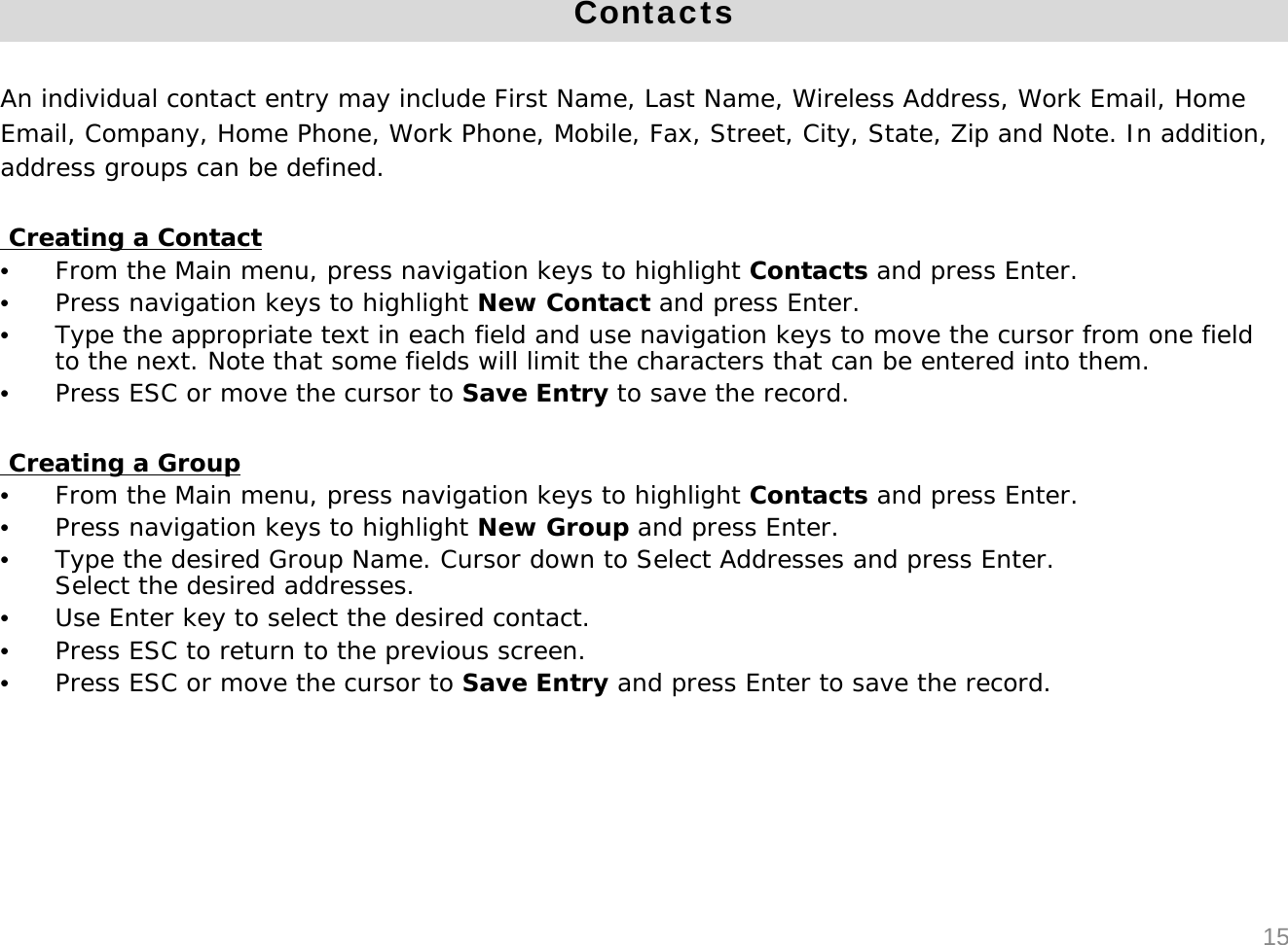 ContactsAn individual contact entry may include First Name, Last Name, Wireless Address, Work Email, Home Email, Company, Home Phone, Work Phone, Mobile, Fax, Street, City, State, Zip and Note. In addition, address groups can be defined.Creating a Contact&bull;From the Main menu, press navigation keys to highlight Contacts and press Enter. &bull;Press navigation keys to highlight New Contact and press Enter.&bull;Type the appropriate text in each field and use navigation keys to move the cursor from one field to the next. Note that some fields will limit the characters that can be entered into them.&bull;Press ESC or move the cursor to Save Entry to save the record.Creating a Group&bull;From the Main menu, press navigation keys to highlight Contacts and press Enter.&bull;Press navigation keys to highlight New Group and press Enter.&bull;Type the desired Group Name. Cursor down to Select Addresses and press Enter.Select the desired addresses.&bull;Use Enter key to select the desired contact.&bull;Press ESC to return to the previous screen. &bull;Press ESC or move the cursor to Save Entry and press Enter to save the record.15