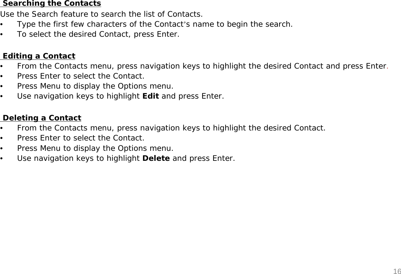 Searching the ContactsUse the Search feature to search the list of Contacts.&bull;Type the first few characters of the Contact&rsquo;s name to begin the search.&bull;To select the desired Contact, press Enter.Editing a Contact&bull;From the Contacts menu, press navigation keys to highlight the desired Contact and press Enter.&bull;Press Enter to select the Contact.&bull;Press Menu to display the Options menu.&bull;Use navigation keys to highlight Edit and press Enter.Deleting a Contact&bull;From the Contacts menu, press navigation keys to highlight the desired Contact.&bull;Press Enter to select the Contact.&bull;Press Menu to display the Options menu.&bull;Use navigation keys to highlight Delete and press Enter.16