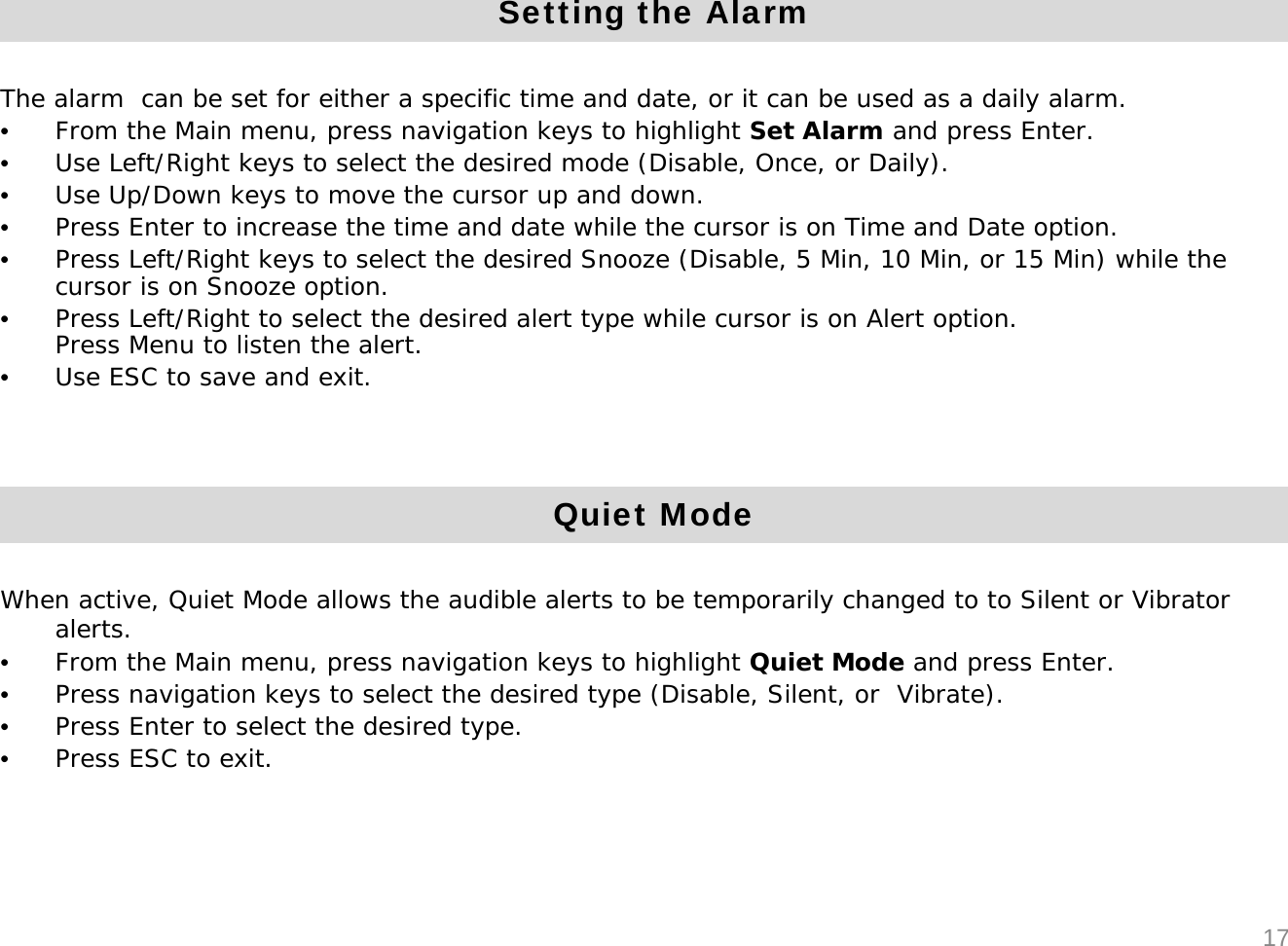 Setting the AlarmThe alarm  can be set for either a specific time and date, or it can be used as a daily alarm.&bull;From the Main menu, press navigation keys to highlight Set Alarm and press Enter. &bull;Use Left/Right keys to select the desired mode (Disable, Once, or Daily).&bull;Use Up/Down keys to move the cursor up and down.&bull;Press Enter to increase the time and date while the cursor is on Time and Date option. &bull;Press Left/Right keys to select the desired Snooze (Disable, 5 Min, 10 Min, or 15 Min) while the cursor is on Snooze option.&bull;Press Left/Right to select the desired alert type while cursor is on Alert option.Press Menu to listen the alert.&bull;Use ESC to save and exit.Quiet ModeWhen active, Quiet Mode allows the audible alerts to be temporarily changed to to Silent or Vibrator alerts.&bull;From the Main menu, press navigation keys to highlight Quiet Mode and press Enter. &bull;Press navigation keys to select the desired type (Disable, Silent, or  Vibrate).&bull;Press Enter to select the desired type.&bull;Press ESC to exit.17