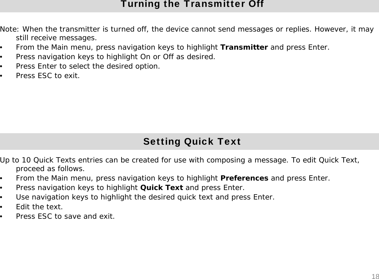 Turning the Transmitter OffNote: When the transmitter is turned off, the device cannot send messages or replies. However, it may still receive messages.&bull;From the Main menu, press navigation keys to highlight Transmitter and press Enter. &bull;Press navigation keys to highlight On or Off as desired.&bull;Press Enter to select the desired option.&bull;Press ESC to exit.18Setting Quick TextUp to 10 Quick Texts entries can be created for use with composing a message. To edit Quick Text, proceed as follows.&bull;From the Main menu, press navigation keys to highlight Preferences and press Enter. &bull;Press navigation keys to highlight Quick Text and press Enter.&bull;Use navigation keys to highlight the desired quick text and press Enter.&bull;Edit the text.&bull;Press ESC to save and exit.