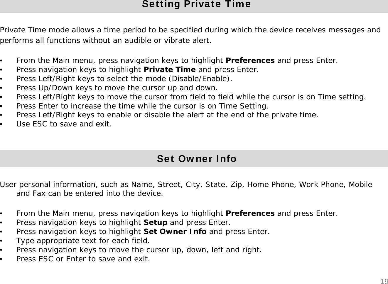 19Setting Private TimePrivate Time mode allows a time period to be specified during which the device receives messages and performs all functions without an audible or vibrate alert.&bull;From the Main menu, press navigation keys to highlight Preferences and press Enter. &bull;Press navigation keys to highlight Private Time and press Enter.&bull;Press Left/Right keys to select the mode (Disable/Enable).&bull;Press Up/Down keys to move the cursor up and down. &bull;Press Left/Right keys to move the cursor from field to field while the cursor is on Time setting.&bull;Press Enter to increase the time while the cursor is on Time Setting.&bull;Press Left/Right keys to enable or disable the alert at the end of the private time. &bull;Use ESC to save and exit.Set Owner InfoUser personal information, such as Name, Street, City, State, Zip, Home Phone, Work Phone, Mobile and Fax can be entered into the device.&bull;From the Main menu, press navigation keys to highlight Preferences and press Enter. &bull;Press navigation keys to highlight Setup and press Enter.&bull;Press navigation keys to highlight Set Owner Info and press Enter.&bull;Type appropriate text for each field.&bull;Press navigation keys to move the cursor up, down, left and right.&bull;Press ESC or Enter to save and exit.