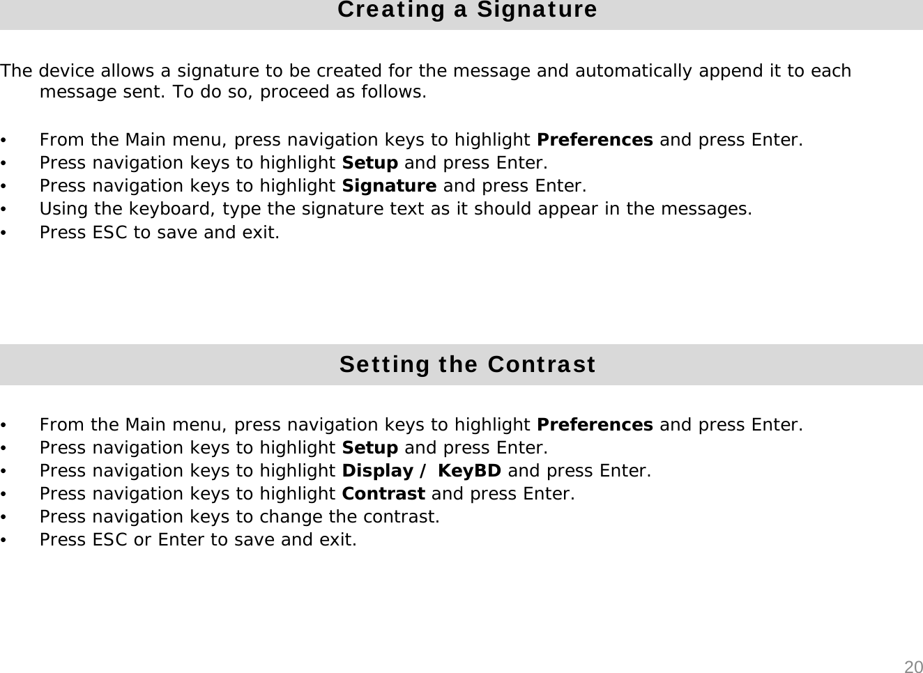 20Creating a SignatureThe device allows a signature to be created for the message and automatically append it to each message sent. To do so, proceed as follows.&bull;From the Main menu, press navigation keys to highlight Preferences and press Enter. &bull;Press navigation keys to highlight Setup and press Enter.&bull;Press navigation keys to highlight Signature and press Enter.&bull;Using the keyboard, type the signature text as it should appear in the messages.&bull;Press ESC to save and exit.Setting the Contrast&bull;From the Main menu, press navigation keys to highlight Preferences and press Enter. &bull;Press navigation keys to highlight Setup and press Enter.&bull;Press navigation keys to highlight Display / KeyBD and press Enter.&bull;Press navigation keys to highlight Contrast and press Enter.&bull;Press navigation keys to change the contrast. &bull;Press ESC or Enter to save and exit.