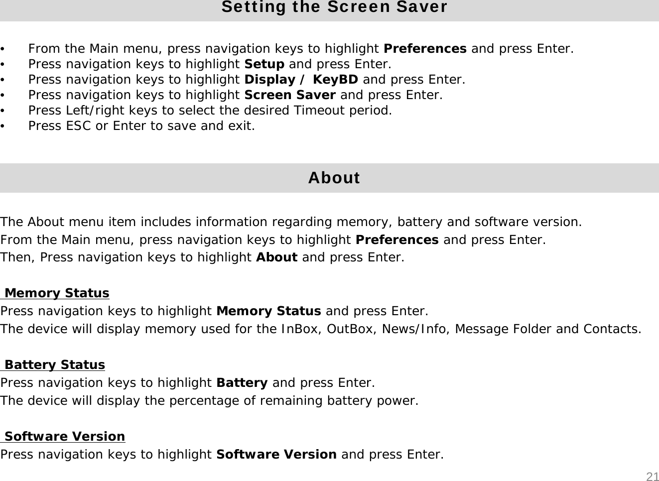 21Setting the Screen Saver&bull;From the Main menu, press navigation keys to highlight Preferences and press Enter. &bull;Press navigation keys to highlight Setup and press Enter.&bull;Press navigation keys to highlight Display / KeyBD and press Enter.&bull;Press navigation keys to highlight Screen Saver and press Enter.&bull;Press Left/right keys to select the desired Timeout period.&bull;Press ESC or Enter to save and exit.AboutThe About menu item includes information regarding memory, battery and software version.From the Main menu, press navigation keys to highlight Preferences and press Enter.Then, Press navigation keys to highlight About and press Enter.Memory StatusPress navigation keys to highlight Memory Status and press Enter.The device will display memory used for the InBox, OutBox, News/Info, Message Folder and Contacts.Battery StatusPress navigation keys to highlight Battery and press Enter.The device will display the percentage of remaining battery power.Software VersionPress navigation keys to highlight Software Version and press Enter.