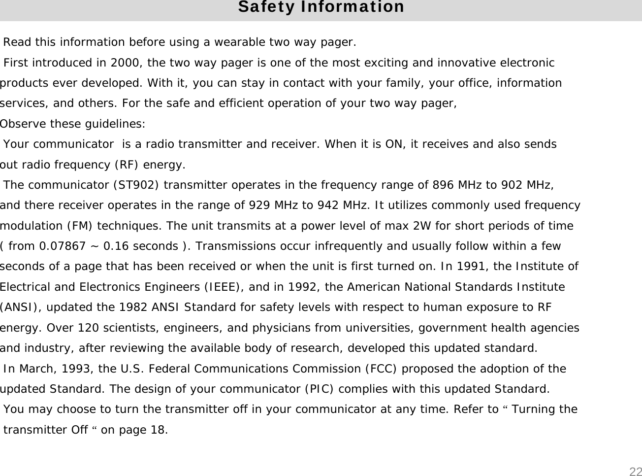 Read this information before using a wearable two way pager.First introduced in 2000, the two way pager is one of the most exciting and innovative electronic products ever developed. With it, you can stay in contact with your family, your office, informationservices, and others. For the safe and efficient operation of your two way pager,Observe these guidelines:Your communicator  is a radio transmitter and receiver. When it is ON, it receives and also sendsout radio frequency (RF) energy.The communicator (ST902) transmitter operates in the frequency range of 896 MHz to 902 MHz,and there receiver operates in the range of 929 MHz to 942 MHz. It utilizes commonly used frequencymodulation (FM) techniques. The unit transmits at a power level of max 2W for short periods of time( from 0.07867 ~ 0.16 seconds ). Transmissions occur infrequently and usually follow within a few seconds of a page that has been received or when the unit is first turned on. In 1991, the Institute ofElectrical and Electronics Engineers (IEEE), and in 1992, the American National Standards Institute(ANSI), updated the 1982 ANSI Standard for safety levels with respect to human exposure to RFenergy. Over 120 scientists, engineers, and physicians from universities, government health agenciesand industry, after reviewing the available body of research, developed this updated standard. In March, 1993, the U.S. Federal Communications Commission (FCC) proposed the adoption of theupdated Standard. The design of your communicator (PIC) complies with this updated Standard.You may choose to turn the transmitter off in your communicator at any time. Refer to &ldquo;Turning thetransmitter Off &ldquo;on page 18.Safety Information22