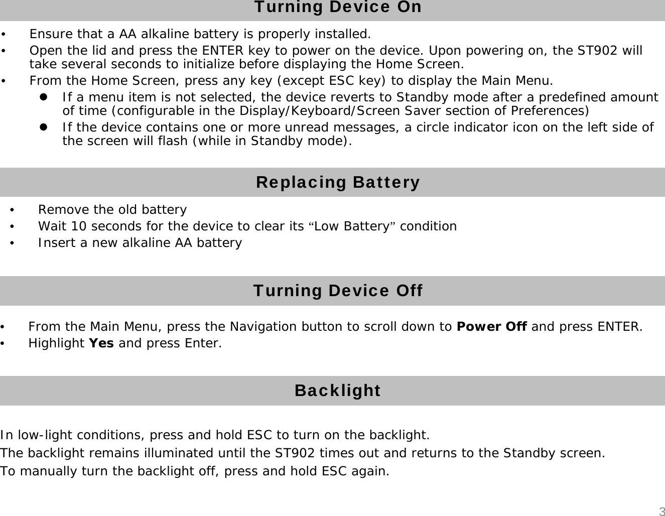 Turning Device On&bull;Ensure that a AA alkaline battery is properly installed.&bull;Open the lid and press the ENTER key to power on the device. Upon powering on, the ST902 will take several seconds to initialize before displaying the Home Screen.&bull;From the Home Screen, press any key (except ESC key) to display the Main Menu.zIf a menu item is not selected, the device reverts to Standby mode after a predefined amount of time (configurable in the Display/Keyboard/Screen Saver section of Preferences)zIf the device contains one or more unread messages, a circle indicator icon on the left side of the screen will flash (while in Standby mode).Turning Device OffBacklight&bull;From the Main Menu, press the Navigation button to scroll down to Power Off and press ENTER.&bull;Highlight Yes and press Enter.In low-light conditions, press and hold ESC to turn on the backlight.The backlight remains illuminated until the ST902 times out and returns to the Standby screen. To manually turn the backlight off, press and hold ESC again.3Replacing Battery&bull;Remove the old battery&bull;Wait 10 seconds for the device to clear its &ldquo;Low Battery&rdquo;condition&bull;Insert a new alkaline AA battery