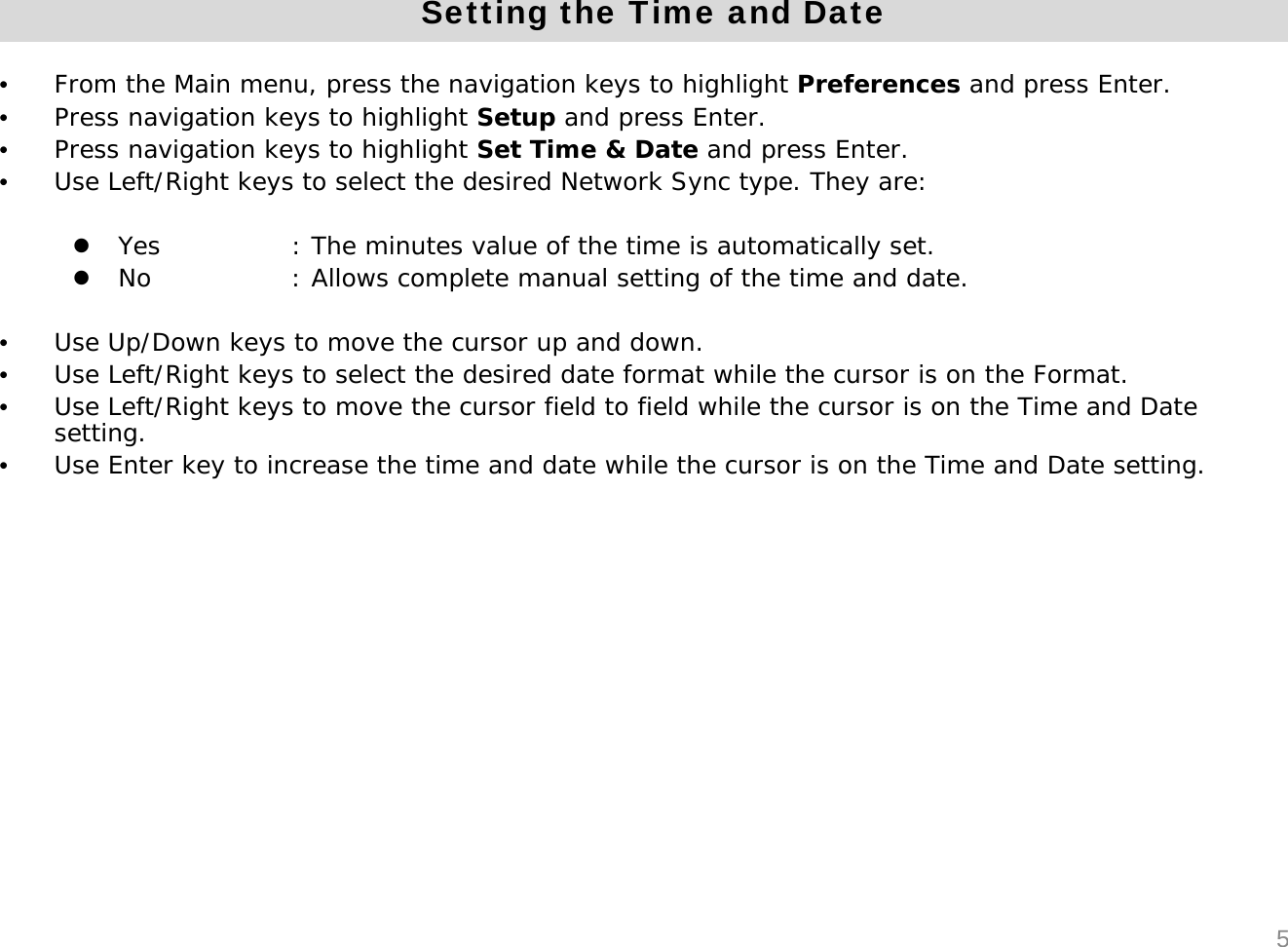 Setting the Time and Date&bull;From the Main menu, press the navigation keys to highlight Preferences and press Enter.&bull;Press navigation keys to highlight Setup and press Enter.&bull;Press navigation keys to highlight Set Time &amp; Date and press Enter.&bull;Use Left/Right keys to select the desired Network Sync type. They are:zYes  : The minutes value of the time is automatically set.zNo : Allows complete manual setting of the time and date.&bull;Use Up/Down keys to move the cursor up and down.&bull;Use Left/Right keys to select the desired date format while the cursor is on the Format.&bull;Use Left/Right keys to move the cursor field to field while the cursor is on the Time and Date setting. &bull;Use Enter key to increase the time and date while the cursor is on the Time and Date setting.5