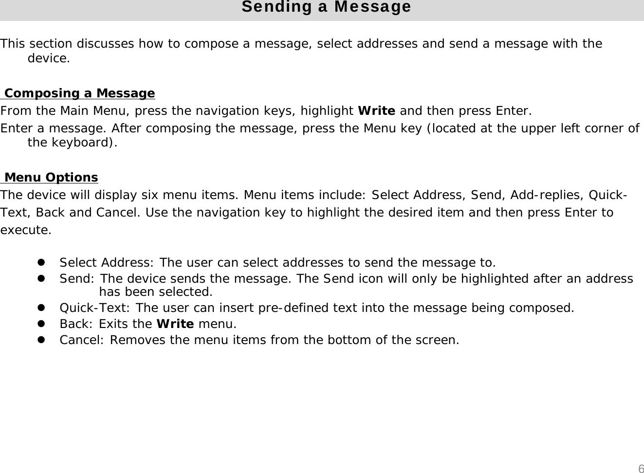 Sending a MessageThis section discusses how to compose a message, select addresses and send a message with the device.Composing a MessageFrom the Main Menu, press the navigation keys, highlight Write and then press Enter.Enter a message. After composing the message, press the Menu key (located at the upper left corner of the keyboard).Menu OptionsThe device will display six menu items. Menu items include: Select Address, Send, Add-replies, Quick-Text, Back and Cancel. Use the navigation key to highlight the desired item and then press Enter to execute.zSelect Address: The user can select addresses to send the message to.zSend: The device sends the message. The Send icon will only be highlighted after an address has been selected.zQuick-Text: The user can insert pre-defined text into the message being composed. zBack: Exits the Write menu.zCancel: Removes the menu items from the bottom of the screen.6
