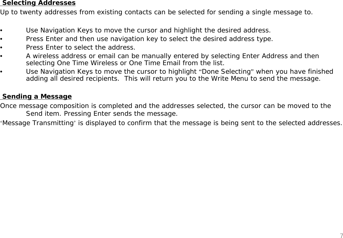Selecting AddressesUp to twenty addresses from existing contacts can be selected for sending a single message to.&bull;Use Navigation Keys to move the cursor and highlight the desired address.&bull;Press Enter and then use navigation key to select the desired address type.&bull;Press Enter to select the address.&bull;A wireless address or email can be manually entered by selecting Enter Address and then selecting One Time Wireless or One Time Email from the list. &bull;Use Navigation Keys to move the cursor to highlight &ldquo;Done Selecting&rdquo;when you have finished adding all desired recipients.  This will return you to the Write Menu to send the message.Sending a MessageOnce message composition is completed and the addresses selected, the cursor can be moved to the Send item. Pressing Enter sends the message.&lsquo;Message Transmitting&rsquo;is displayed to confirm that the message is being sent to the selected addresses.7