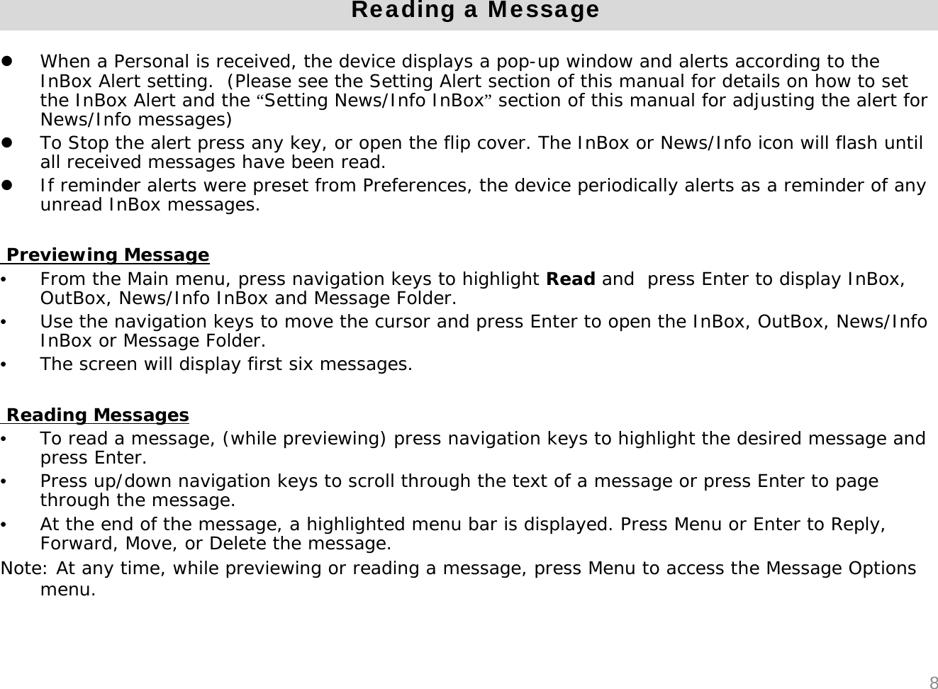 Reading a MessagezWhen a Personal is received, the device displays a pop-up window and alerts according to the InBox Alert setting.  (Please see the Setting Alert section of this manual for details on how to set the InBox Alert and the &ldquo;Setting News/Info InBox&rdquo;section of this manual for adjusting the alert for News/Info messages)zTo Stop the alert press any key, or open the flip cover. The InBox or News/Info icon will flash until all received messages have been read.zIf reminder alerts were preset from Preferences, the device periodically alerts as a reminder of any unread InBox messages.Previewing Message&bull;From the Main menu, press navigation keys to highlight Read and  press Enter to display InBox, OutBox, News/Info InBox and Message Folder. &bull;Use the navigation keys to move the cursor and press Enter to open the InBox, OutBox, News/Info InBox or Message Folder.&bull;The screen will display first six messages.Reading Messages&bull;To read a message, (while previewing) press navigation keys to highlight the desired message and press Enter.&bull;Press up/down navigation keys to scroll through the text of a message or press Enter to page through the message.&bull;At the end of the message, a highlighted menu bar is displayed. Press Menu or Enter to Reply, Forward, Move, or Delete the message.Note: At any time, while previewing or reading a message, press Menu to access the Message Options menu.8