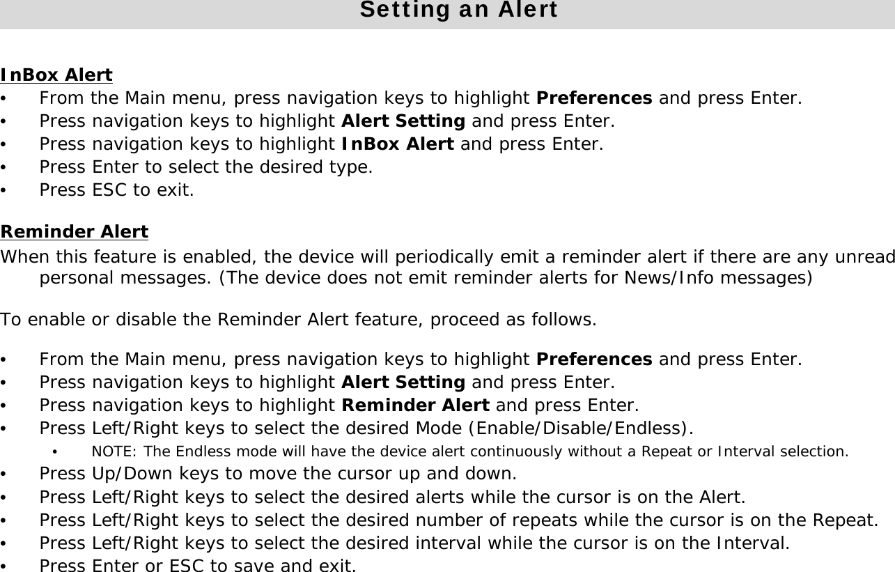 Setting an AlertInBox Alert&bull;From the Main menu, press navigation keys to highlight Preferences and press Enter. &bull;Press navigation keys to highlight Alert Setting and press Enter.&bull;Press navigation keys to highlight InBox Alert and press Enter.&bull;Press Enter to select the desired type.&bull;Press ESC to exit.Reminder AlertWhen this feature is enabled, the device will periodically emit a reminder alert if there are any unread personal messages. (The device does not emit reminder alerts for News/Info messages)To enable or disable the Reminder Alert feature, proceed as follows.&bull;From the Main menu, press navigation keys to highlight Preferences and press Enter. &bull;Press navigation keys to highlight Alert Setting and press Enter.&bull;Press navigation keys to highlight Reminder Alert and press Enter. &bull;Press Left/Right keys to select the desired Mode (Enable/Disable/Endless).&bull;NOTE: The Endless mode will have the device alert continuously without a Repeat or Interval selection.&bull;Press Up/Down keys to move the cursor up and down.&bull;Press Left/Right keys to select the desired alerts while the cursor is on the Alert.&bull;Press Left/Right keys to select the desired number of repeats while the cursor is on the Repeat.&bull;Press Left/Right keys to select the desired interval while the cursor is on the Interval.&bull;Press Enter or ESC to save and exit.