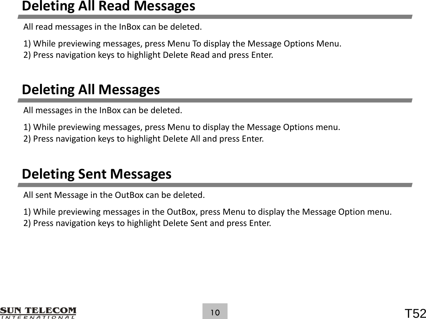 DeletingAllReadMessagesAllreadmessagesintheInBoxcanbedeleted.1)Whilepreviewingmessages,pressMenuTodisplaytheMessageOptionsMenu.2)PressnavigationkeystohighlightDeleteReadandpressEnter.DeletingAllMessagesAllmessagesintheInBoxcanbedeleted.1)Whilepreviewingmessages,pressMenutodisplaytheMessageOptionsmenu.2)PressnavigationkeystohighlightDeleteAllandpressEnter.DeletingSentMessagesAll t M i th OtB bdltdAllsentMessageintheOutBoxcanbedeleted.1)WhilepreviewingmessagesintheOutBox,pressMenutodisplaytheMessageOptionmenu.2)PressnavigationkeystohighlightDeleteSentandpressEnter.T5210