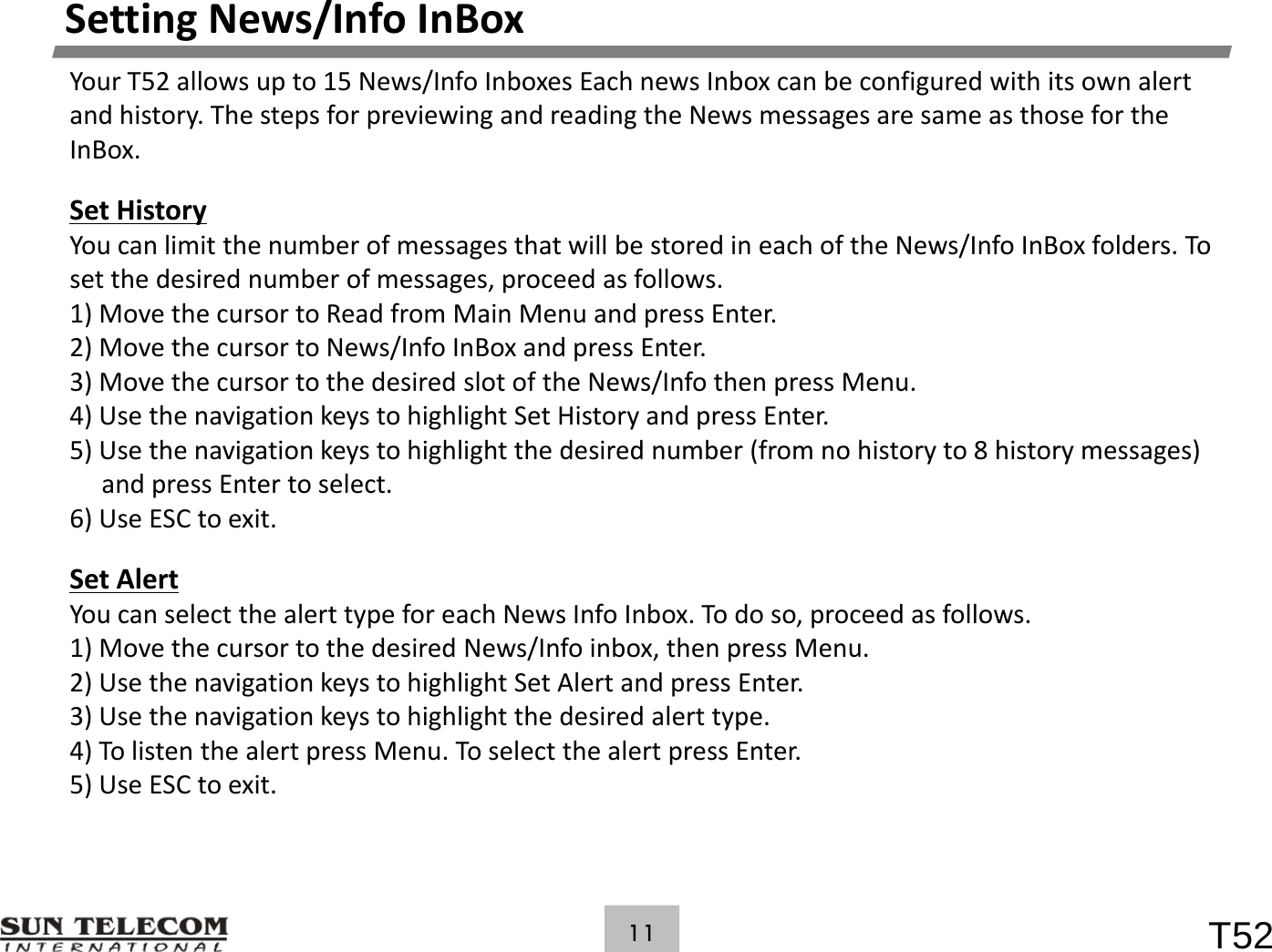 SettingNews/InfoInBoxYourT52allowsupto15News/InfoInboxesEachnewsInboxcanbeconfiguredwithitsownalertandhistory.ThestepsforpreviewingandreadingtheNewsmessagesaresameasthosefortheInBox.SetHistoryYoucanlimitthenumberofmessagesthatwillbestoredineachoftheNews/InfoInBoxfolders.Tosetthedesirednumberofmessages,proceedasfollows.1) Move the cursor to Read from Main Menu and press Enter1)MovethecursortoReadfromMainMenuandpressEnter.2)MovethecursortoNews/InfoInBoxandpressEnter.3)MovethecursortothedesiredslotoftheNews/InfothenpressMenu.4)UsethenavigationkeystohighlightSetHistoryandpressEnter.5) Use the navigation keys to highlight the desired number (from no history to 8history messages)5)Usethenavigationkeystohighlightthedesirednumber(fromnohistoryto8historymessages)andpressEntertoselect.6)UseESCtoexit.Set AlertSetAlertYoucanselectthealerttypeforeachNewsInfoInbox.Todoso,proceedasfollows.1)MovethecursortothedesiredNews/Infoinbox,thenpressMenu.2)UsethenavigationkeystohighlightSetAlertandpressEnter.3)Usethenavigationkeystohighlightthedesiredalerttype.4)TolistenthealertpressMenu.ToselectthealertpressEnter.5)UseESCtoexit.T5211