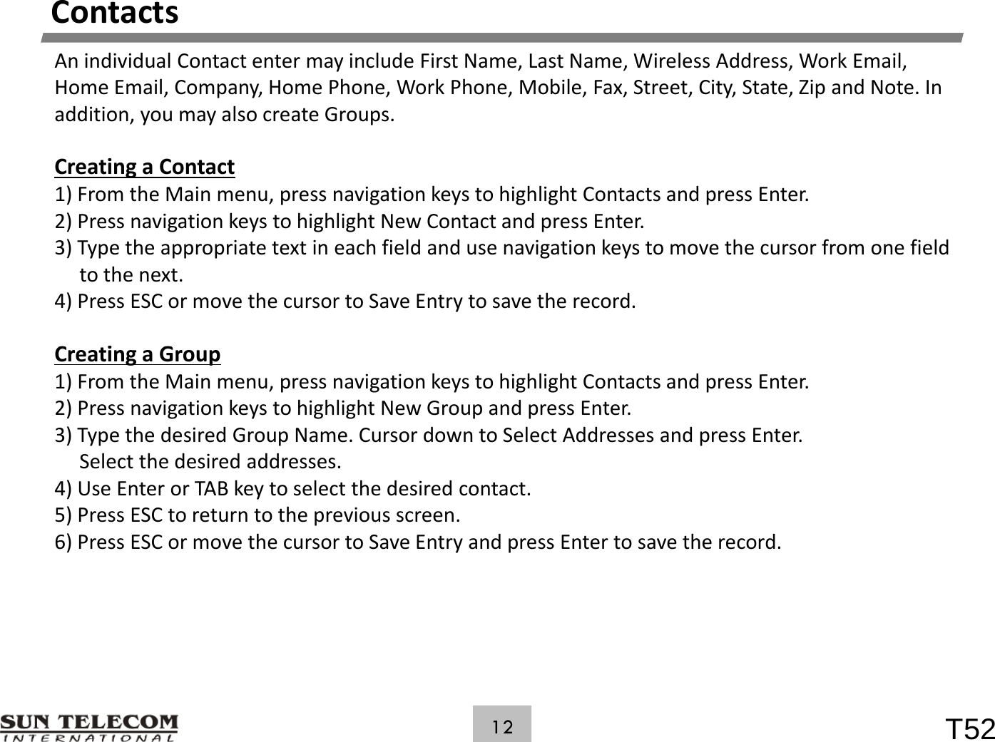 ContactsAnindividualContactentermayincludeFirstName,LastName,WirelessAddress,WorkEmail,HomeEmail,Company,HomePhone,WorkPhone,Mobile,Fax,Street,City,State,ZipandNote.Inaddition,youmayalsocreateGroups.CreatingaContact1)FromtheMainmenu,pressnavigationkeystohighlightContactsandpressEnter.2)PressnavigationkeystohighlightNewContactandpressEnter.3) Type the appropriate text in each field and use navigation keys to move the cursor from one field3)Typetheappropriatetextineachfieldandusenavigationkeystomovethecursorfromonefieldtothenext.4)PressESCormovethecursortoSaveEntrytosavetherecord.Ci GCreatingaGroup1)FromtheMainmenu,pressnavigationkeystohighlightContactsandpressEnter.2)PressnavigationkeystohighlightNewGroupandpressEnter.3)TypethedesiredGroupName.CursordowntoSelectAddressesandpressEnter.Selectthedesiredaddresses.4)UseEnterorTABkeytoselectthedesiredcontact.5)PressESCtoreturntothepreviousscreen.6) Press ESC or move the cursor to Save Entry and press Enter to save the record.6)PressESCormovethecursortoSaveEntryandpressEntertosavetherecord.T5212